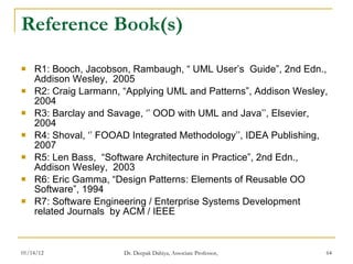 Reference Book(s) R1: Booch, Jacobson, Rambaugh, “ UML User’s  Guide”, 2nd Edn., Addison Wesley,  2005 R2: Craig Larmann,  “Applying UML and Patterns”, Addison Wesley, 2004 R3:  Barclay and Savage, ‘’ OOD with UML and Java’’, Elsevier, 2004 R4: Shoval, ‘’ FOOAD Integrated Methodology’’, IDEA Publishing, 2007 R5:  Len Bass,  “Software Architecture in Practice”, 2nd Edn., Addison Wesley,  2003 R6:  Eric Gamma, “Design Patterns: Elements of Reusable OO Software”, 1994 R7: Software Engineering / Enterprise Systems Development related Journals  by ACM / IEEE 