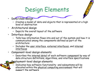 Design Elements 
• Data/class design 
– Creates a model of data and objects that is represented at a high 
level of abstraction 
• Architectural design 
– Depicts the overall layout of the software 
• Interface design 
– Tells how information flows into and out of the system and how it is 
communicated among the components defined as part of the 
architecture 
– Includes the user interface, external interfaces, and internal 
interfaces 
• Component-level design elements 
– Describes the internal detail of each software component by way of 
data structure definitions, algorithms, and interface specifications 
• Deployment-level design elements 
– Indicates how software functionality and subsystems will be 
allocated within the physical computing environment that will 
support the software 
 