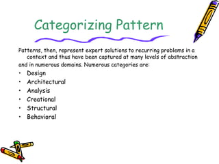 Categorizing Pattern 
Patterns, then, represent expert solutions to recurring problems in a 
context and thus have been captured at many levels of abstraction 
and in numerous domains. Numerous categories are: 
• Design 
• Architectural 
• Analysis 
• Creational 
• Structural 
• Behavioral 
 