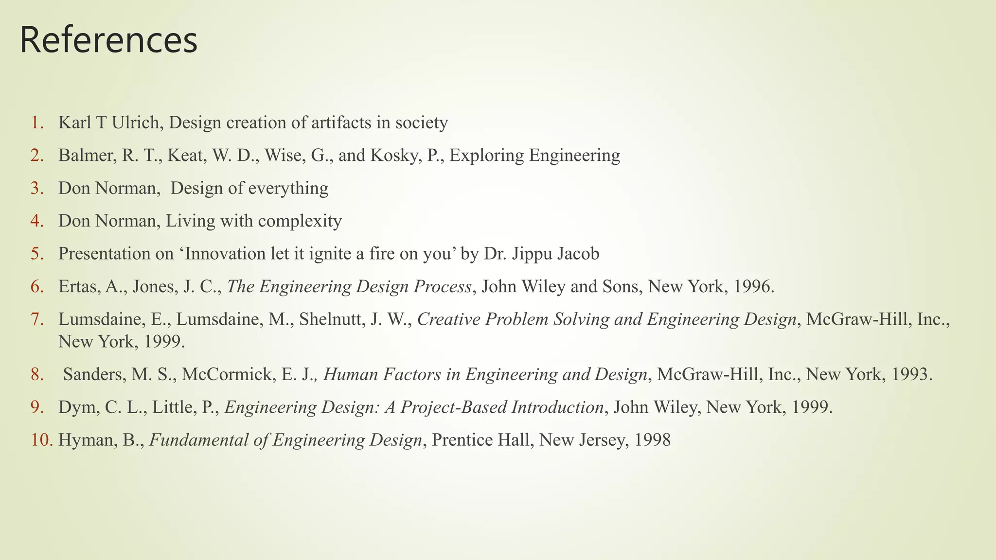 References
1. Karl T Ulrich, Design creation of artifacts in society
2. Balmer, R. T., Keat, W. D., Wise, G., and Kosky, P., Exploring Engineering
3. Don Norman, Design of everything
4. Don Norman, Living with complexity
5. Presentation on ‘Innovation let it ignite a fire on you’ by Dr. Jippu Jacob
6. Ertas, A., Jones, J. C., The Engineering Design Process, John Wiley and Sons, New York, 1996.
7. Lumsdaine, E., Lumsdaine, M., Shelnutt, J. W., Creative Problem Solving and Engineering Design, McGraw-Hill, Inc.,
New York, 1999.
8. Sanders, M. S., McCormick, E. J., Human Factors in Engineering and Design, McGraw-Hill, Inc., New York, 1993.
9. Dym, C. L., Little, P., Engineering Design: A Project-Based Introduction, John Wiley, New York, 1999.
10. Hyman, B., Fundamental of Engineering Design, Prentice Hall, New Jersey, 1998
 