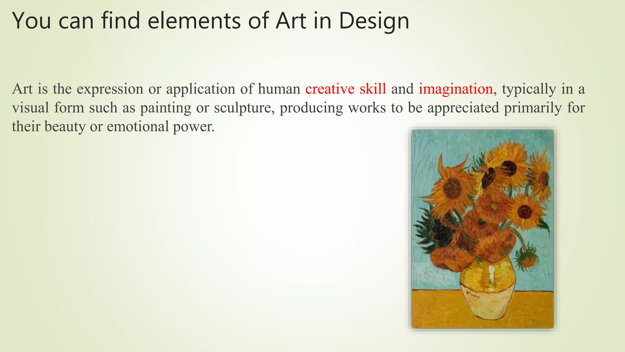 You can find elements of Art in Design
Art is the expression or application of human creative skill and imagination, typically in a
visual form such as painting or sculpture, producing works to be appreciated primarily for
their beauty or emotional power.
 