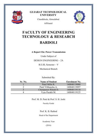 GUJARAT TECHNOLOGICAL
UNIVERSITY
Chandkheda, Ahmedabad
Affiliated
FACULTY OF ENGINEERING
TECHNOLOGY & RESEARCH
BARDOLI
A Report On: Power Transmission
Under Subject of
DESIGN ENGINEERING – 2A
B.E.III, Semester – V
Mechanical Branch
Submitted By:
Sr. No. Name of Student Enrolment No.
1 Patel Milin R. 140840119080
2 Patel Vibhanshu A. 140840119097
3 Champaneri Ritesh D. 140840119110
4 Vyas Parakh M. 140840119125
Prof. M. D. Patel & Prof. S. H. Joshi
Faculty Guide
Prof. K. B. Rathod
Head of the Department
Academic Year
(2016)
 
