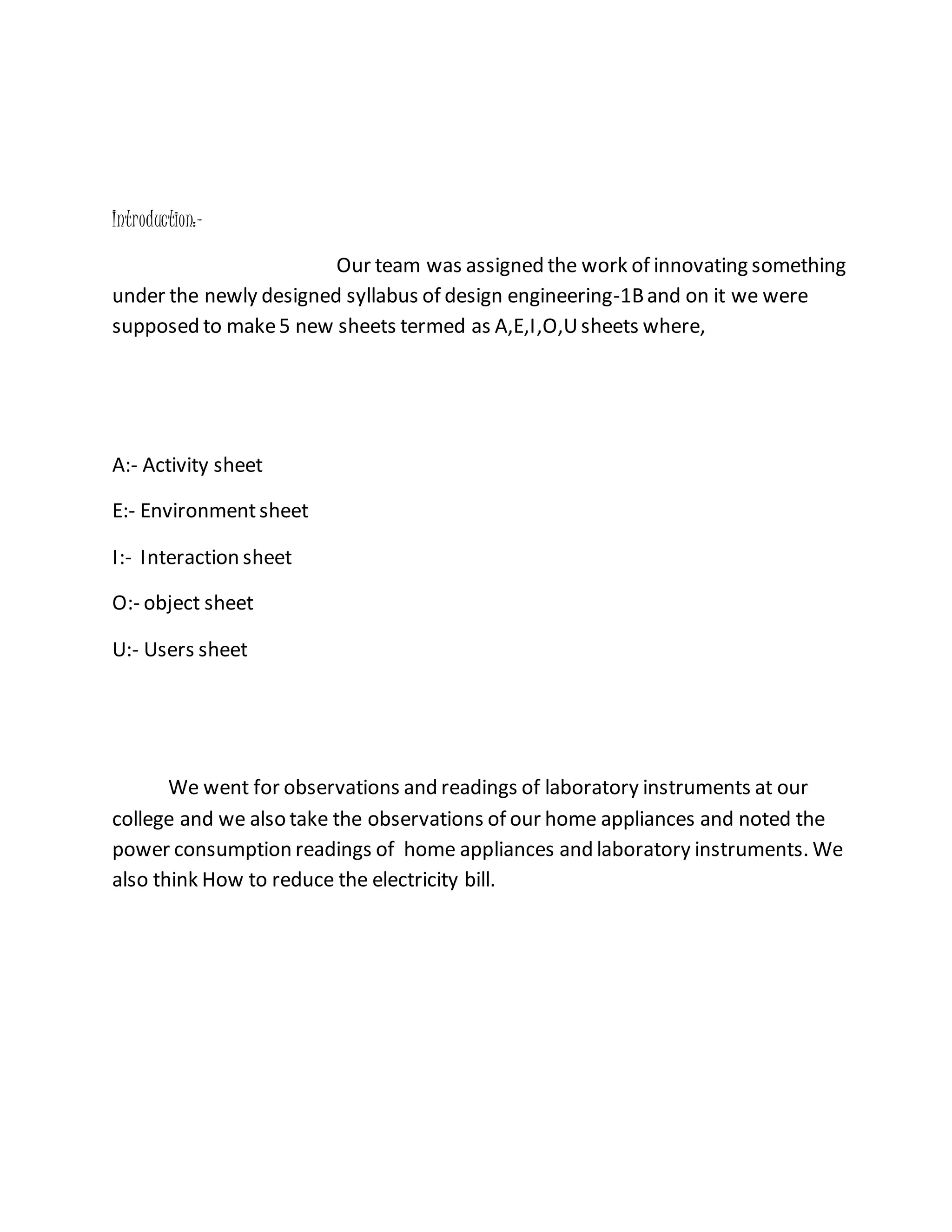 Introduction:-
Our team was assigned the work of innovating something
under the newly designed syllabus of design engineering-1Band on it we were
supposed to make5 new sheets termed as A,E,I,O,Usheets where,
A:- Activity sheet
E:- Environmentsheet
I:- Interaction sheet
O:- object sheet
U:- Users sheet
We went for observations and readings of laboratory instruments at our
college and we also take the observations of our home appliances and noted the
power consumption readings of home appliances and laboratory instruments. We
also think How to reduce the electricity bill.
 