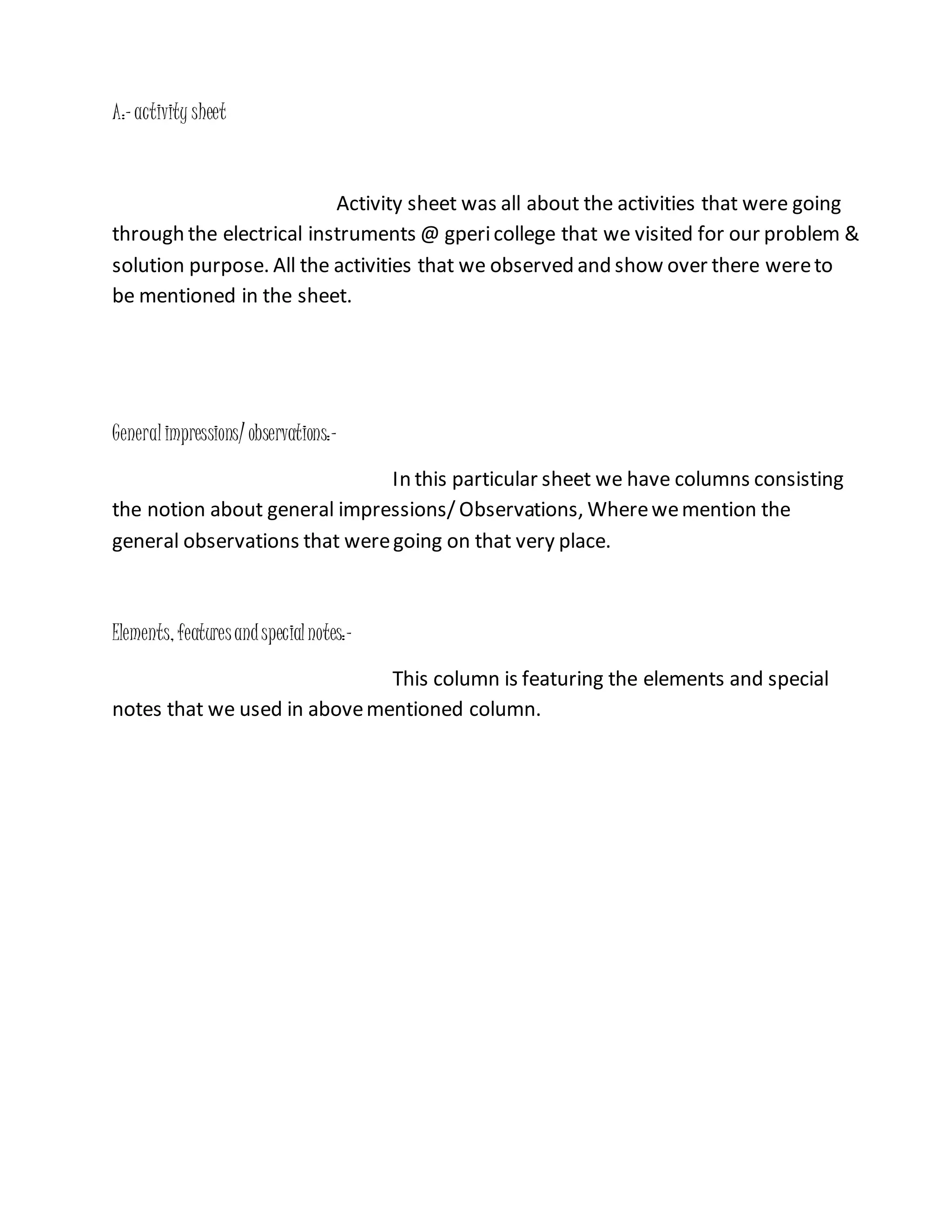 A:-activity sheet
Activity sheet was all about the activities that were going
through the electrical instruments @ gpericollege that we visited for our problem &
solution purpose. All the activities that we observed and show over there wereto
be mentioned in the sheet.
Generalimpressions/ observations:-
In this particular sheet we have columns consisting
the notion about general impressions/ Observations, Wherewemention the
general observations that weregoing on that very place.
Elements, featuresandspecialnotes:-
This column is featuring the elements and special
notes that we used in abovementioned column.
 