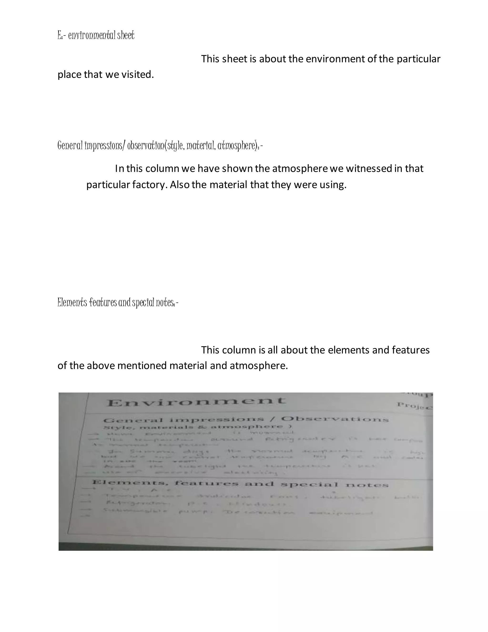E:- environmentalsheet
This sheet is about the environment of the particular
place that we visited.
Generalimpressions/ observation(style, material, atmosphere):-
In this column we have shown the atmospherewe witnessed in that
particular factory. Also the material that they were using.
Elements featuresandspecialnotes:-
This column is all about the elements and features
of the above mentioned material and atmosphere.
 