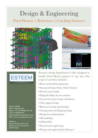 Esteem’s design department is fully equipped to
handle Fired Heater projects of any size. Our
scope of activities includes:
• Basic and detailed engineering
• Structural design (Static, Wind, Seismic)
• Pressure parts design
• Piping ﬂexibility & stress analysis
• Connection (joint) design calculations
• Tube support design
• Refractory design and detailing
• Transportation & lifting lug design
• Design for modularisation
• 3D modelling
• CFD & FEA
• Procurement engineering
• Design and engineering for Dampers 
Tanveer Singh
Head - Engineering 
Ofﬁce: +91 120 6491904 / 05 / 06 
Cell: +91 9999103149 
Email: epl@esteemprojects.com
Web: www.esteemprojects.com
Address:
Esteem Projects Pvt. Ltd.
B-39, Sector-67, Noida, UP -
201307, India.
Design & Engineering
Fired Heaters | Reformers | Cracking Furnaces
 