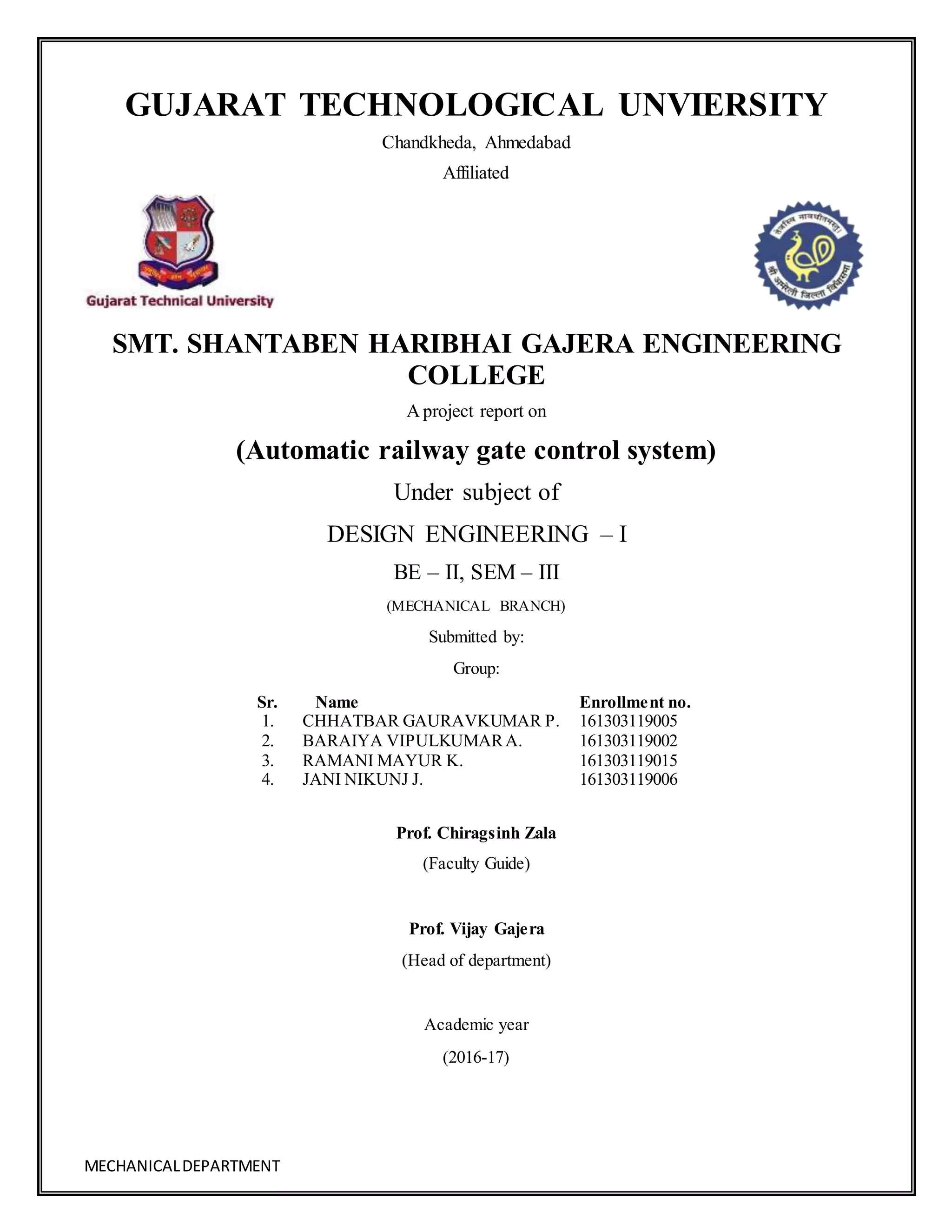 MECHANICALDEPARTMENT
GUJARAT TECHNOLOGICAL UNVIERSITY
Chandkheda, Ahmedabad
Affiliated
SMT. SHANTABEN HARIBHAI GAJERA ENGINEERING
COLLEGE
A project report on
(Automatic railway gate control system)
Under subject of
DESIGN ENGINEERING – I
BE – II, SEM – III
(MECHANICAL BRANCH)
Submitted by:
Group:
Sr. Name Enrollment no.
1. CHHATBAR GAURAVKUMAR P. 161303119005
2. BARAIYA VIPULKUMARA. 161303119002
3. RAMANI MAYUR K. 161303119015
4. JANI NIKUNJ J. 161303119006
Prof. Chiragsinh Zala
(Faculty Guide)
Prof. Vijay Gajera
(Head of department)
Academic year
(2016-17)
 
