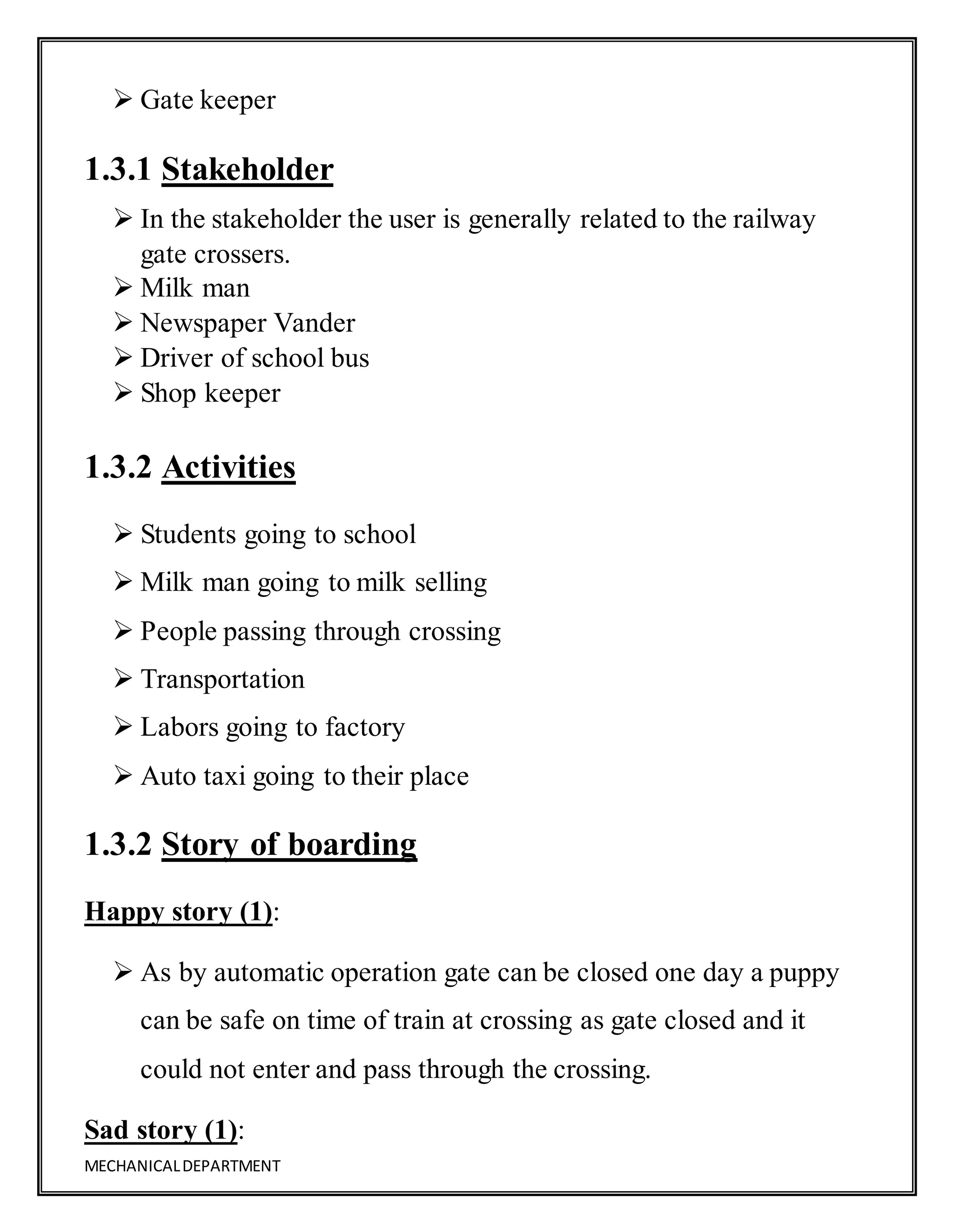 MECHANICALDEPARTMENT
 Gate keeper
1.3.1 Stakeholder
 In the stakeholder the user is generally related to the railway
gate crossers.
 Milk man
 Newspaper Vander
 Driver of school bus
 Shop keeper
1.3.2 Activities
 Students going to school
 Milk man going to milk selling
 People passing through crossing
 Transportation
 Labors going to factory
 Auto taxi going to their place
1.3.2 Story of boarding
Happy story (1):
 As by automatic operation gate can be closed one day a puppy
can be safe on time of train at crossing as gate closed and it
could not enter and pass through the crossing.
Sad story (1):
 