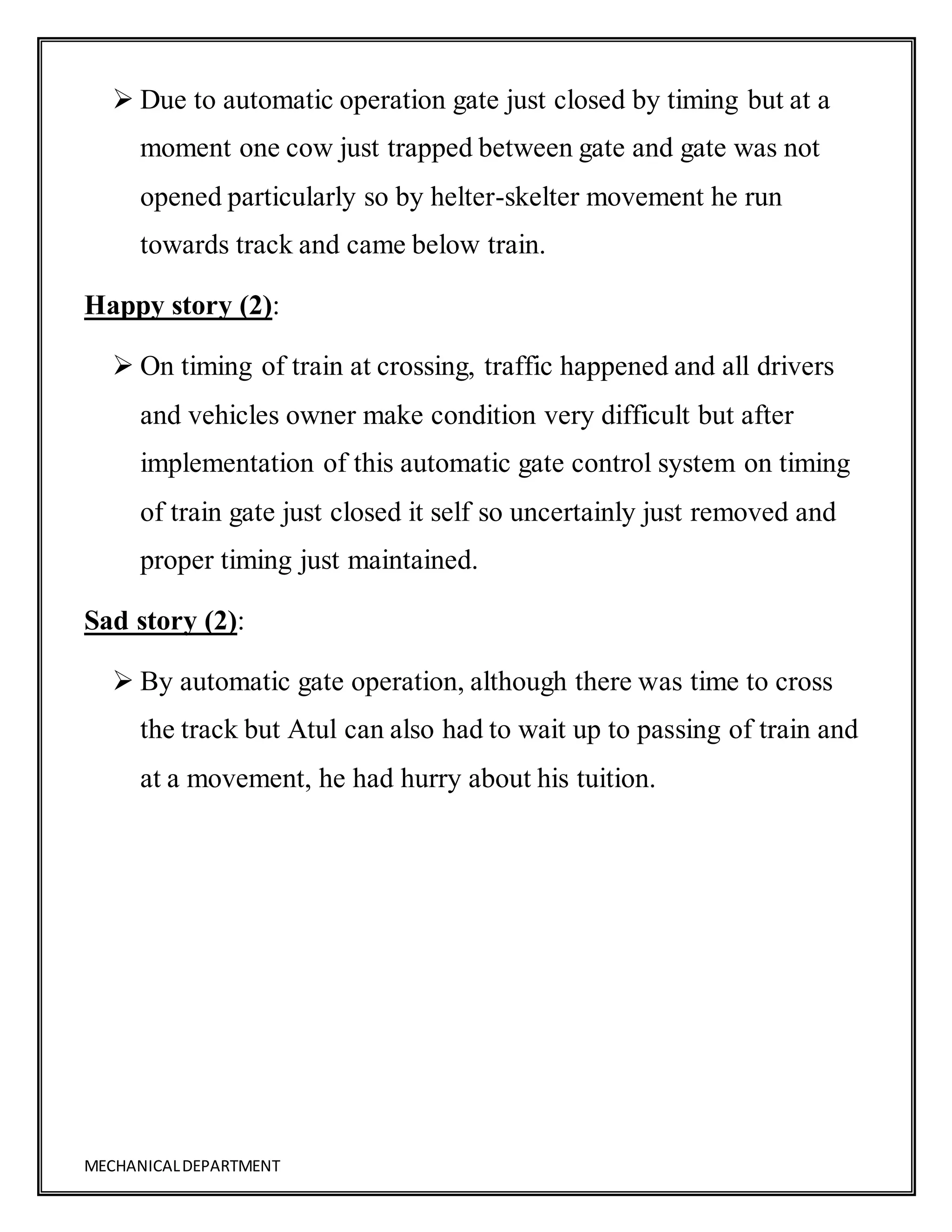 MECHANICALDEPARTMENT
 Due to automatic operation gate just closed by timing but at a
moment one cow just trapped between gate and gate was not
opened particularly so by helter-skelter movement he run
towards track and came below train.
Happy story (2):
 On timing of train at crossing, traffic happened and all drivers
and vehicles owner make condition very difficult but after
implementation of this automatic gate control system on timing
of train gate just closed it self so uncertainly just removed and
proper timing just maintained.
Sad story (2):
 By automatic gate operation, although there was time to cross
the track but Atul can also had to wait up to passing of train and
at a movement, he had hurry about his tuition.
 