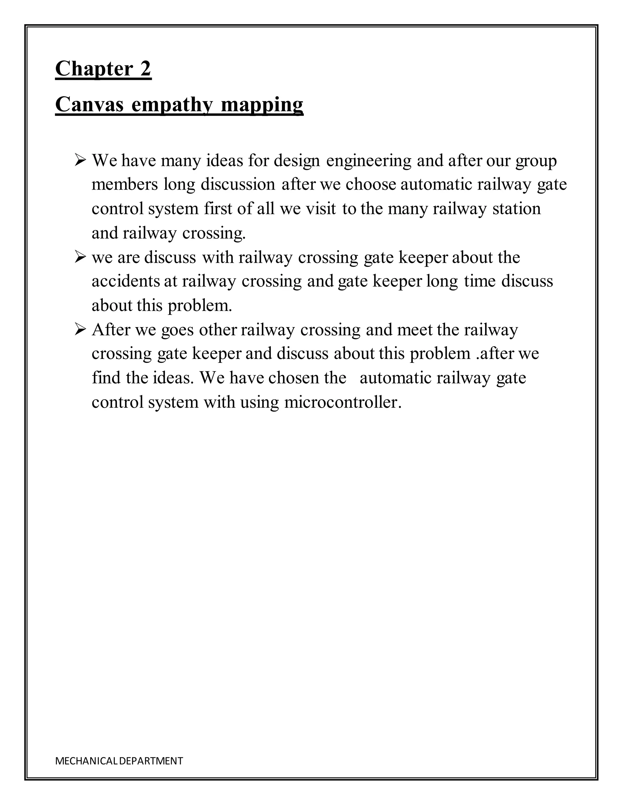 MECHANICALDEPARTMENT
Chapter 2
Canvas empathy mapping
 We have many ideas for design engineering and after our group
members long discussion after we choose automatic railway gate
control system first of all we visit to the many railway station
and railway crossing.
 we are discuss with railway crossing gate keeper about the
accidents at railway crossing and gate keeper long time discuss
about this problem.
 After we goes other railway crossing and meet the railway
crossing gate keeper and discuss about this problem .after we
find the ideas. We have chosen the automatic railway gate
control system with using microcontroller.
 