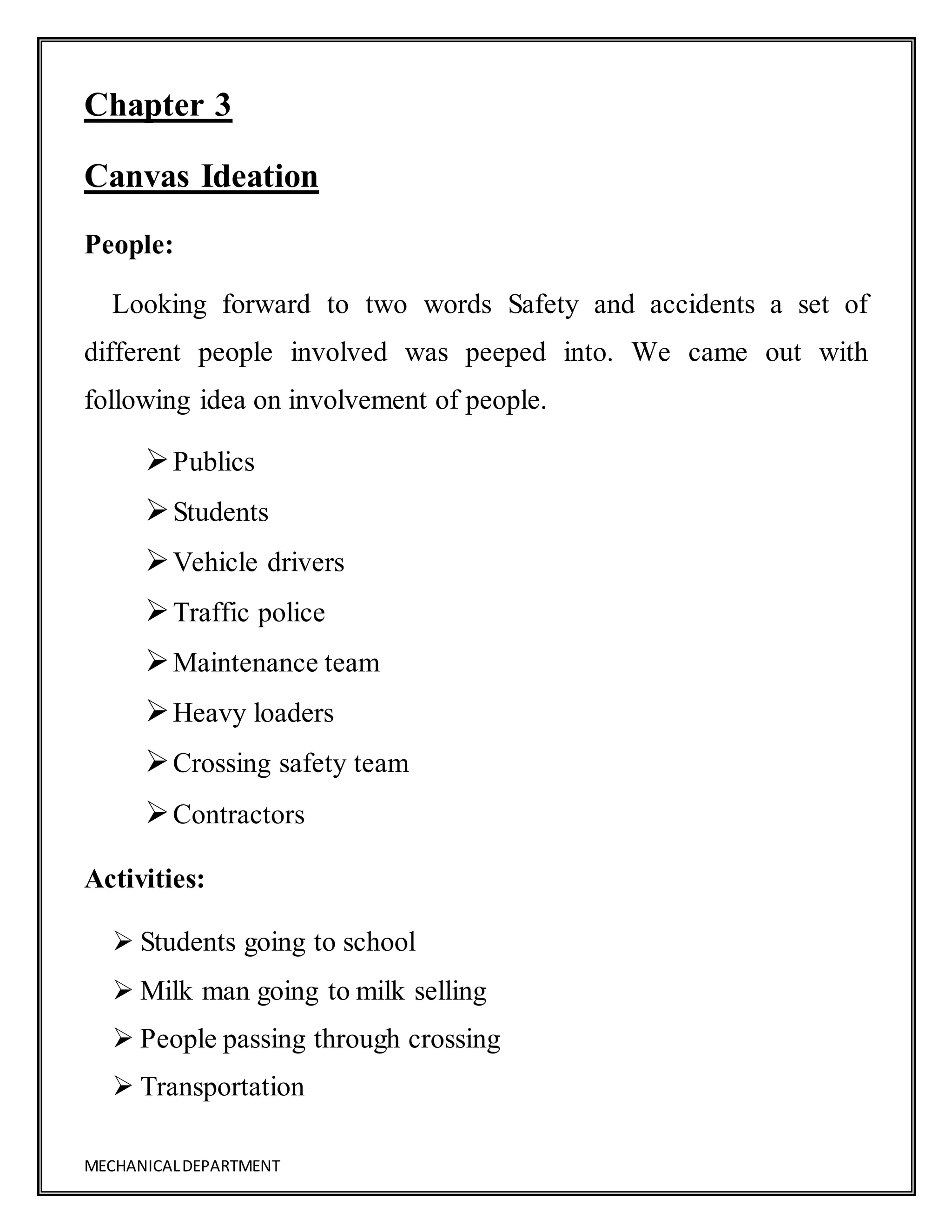 MECHANICALDEPARTMENT
Chapter 3
Canvas Ideation
People:
Looking forward to two words Safety and accidents a set of
different people involved was peeped into. We came out with
following idea on involvement of people.
Publics
Students
Vehicle drivers
Traffic police
Maintenance team
Heavy loaders
Crossing safety team
Contractors
Activities:
 Students going to school
 Milk man going to milk selling
 People passing through crossing
 Transportation
 