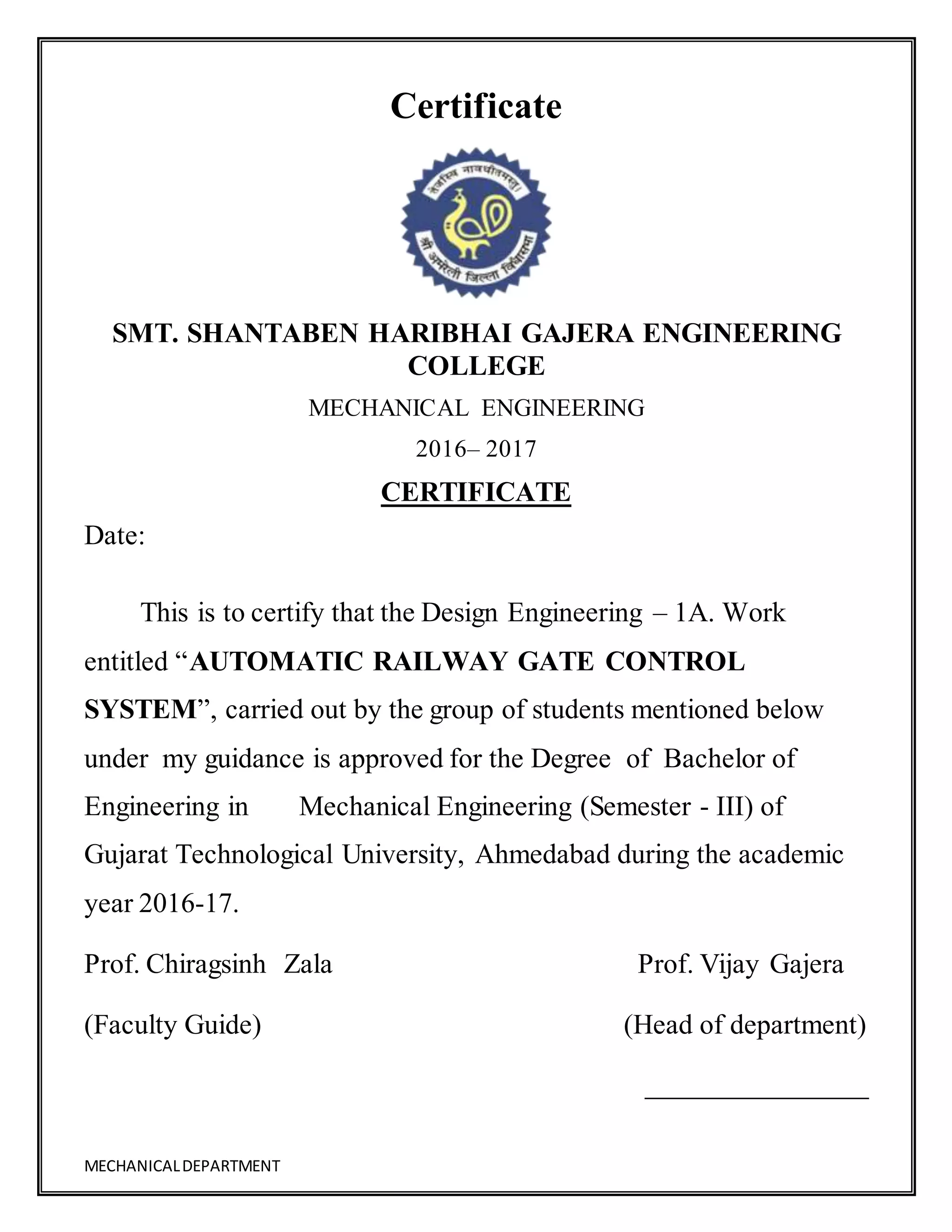 MECHANICALDEPARTMENT
Certificate
SMT. SHANTABEN HARIBHAI GAJERA ENGINEERING
COLLEGE
MECHANICAL ENGINEERING
2016– 2017
CERTIFICATE
Date:
This is to certify that the Design Engineering – 1A. Work
entitled “AUTOMATIC RAILWAY GATE CONTROL
SYSTEM”, carried out by the group of students mentioned below
under my guidance is approved for the Degree of Bachelor of
Engineering in Mechanical Engineering (Semester - III) of
Gujarat Technological University, Ahmedabad during the academic
year 2016-17.
Prof. Chiragsinh Zala Prof. Vijay Gajera
(Faculty Guide) (Head of department)
 