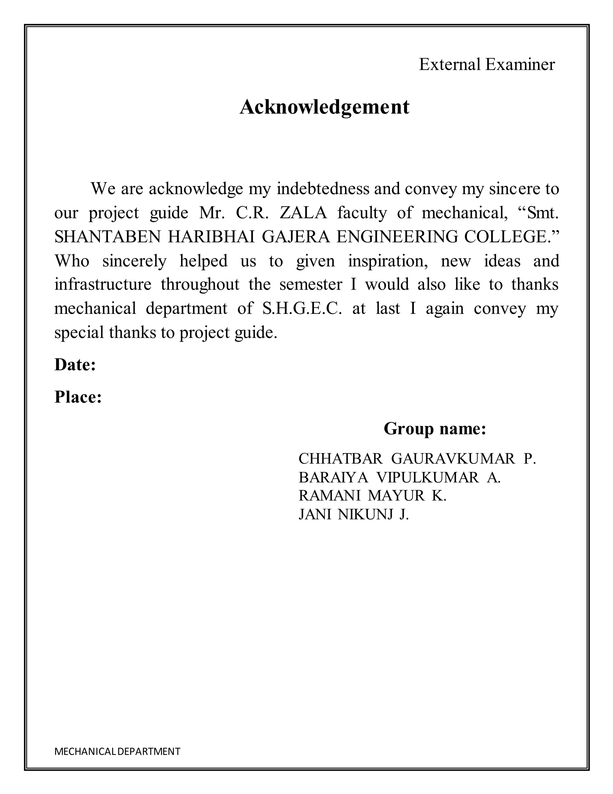 MECHANICALDEPARTMENT
External Examiner
Acknowledgement
We are acknowledge my indebtedness and convey my sincere to
our project guide Mr. C.R. ZALA faculty of mechanical, “Smt.
SHANTABEN HARIBHAI GAJERA ENGINEERING COLLEGE.”
Who sincerely helped us to given inspiration, new ideas and
infrastructure throughout the semester I would also like to thanks
mechanical department of S.H.G.E.C. at last I again convey my
special thanks to project guide.
Date:
Place:
Group name:
CHHATBAR GAURAVKUMAR P.
BARAIYA VIPULKUMAR A.
RAMANI MAYUR K.
JANI NIKUNJ J.
 