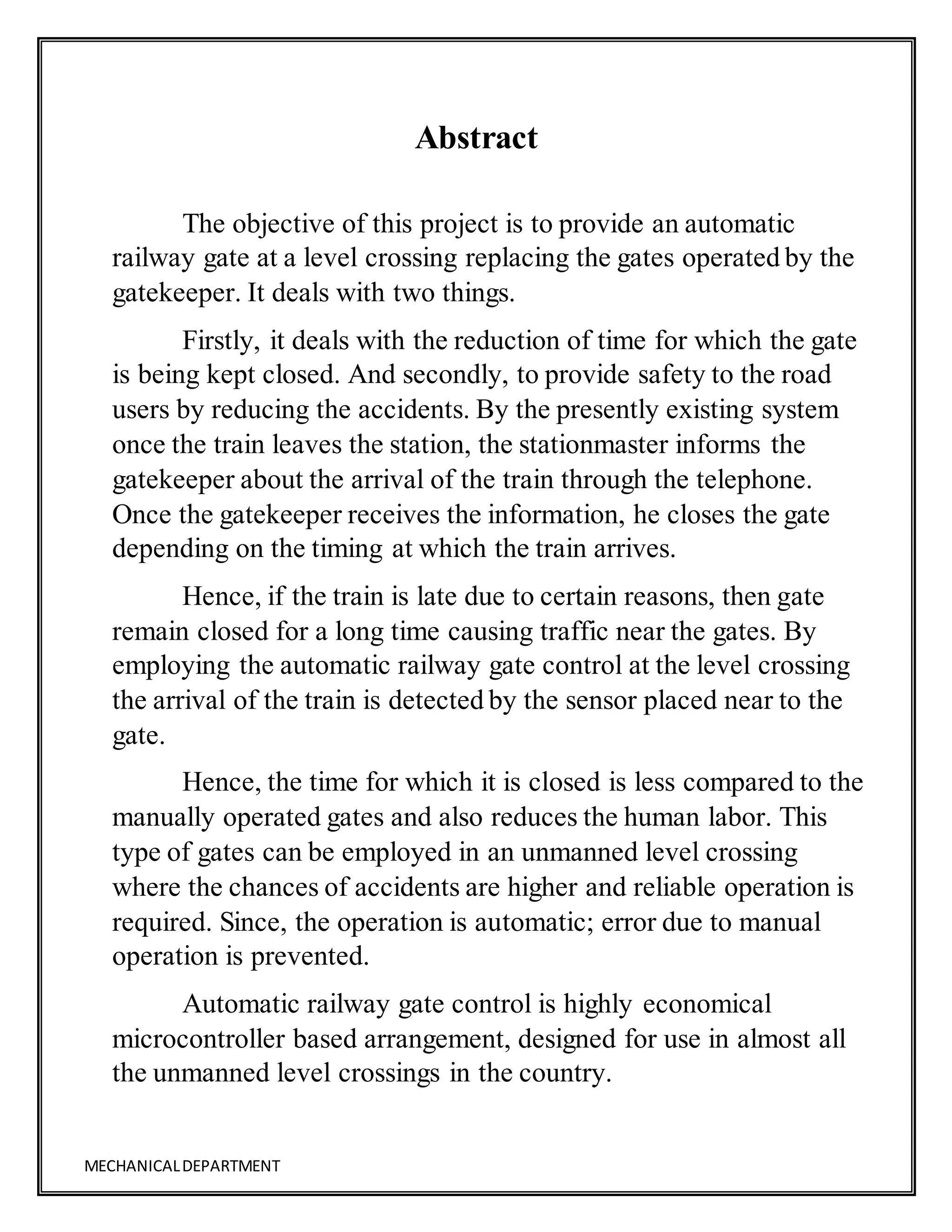 MECHANICALDEPARTMENT
Abstract
The objective of this project is to provide an automatic
railway gate at a level crossing replacing the gates operated by the
gatekeeper. It deals with two things.
Firstly, it deals with the reduction of time for which the gate
is being kept closed. And secondly, to provide safety to the road
users by reducing the accidents. By the presently existing system
once the train leaves the station, the stationmaster informs the
gatekeeper about the arrival of the train through the telephone.
Once the gatekeeper receives the information, he closes the gate
depending on the timing at which the train arrives.
Hence, if the train is late due to certain reasons, then gate
remain closed for a long time causing traffic near the gates. By
employing the automatic railway gate control at the level crossing
the arrival of the train is detected by the sensor placed near to the
gate.
Hence, the time for which it is closed is less compared to the
manually operated gates and also reduces the human labor. This
type of gates can be employed in an unmanned level crossing
where the chances of accidents are higher and reliable operation is
required. Since, the operation is automatic; error due to manual
operation is prevented.
Automatic railway gate control is highly economical
microcontroller based arrangement, designed for use in almost all
the unmanned level crossings in the country.
 