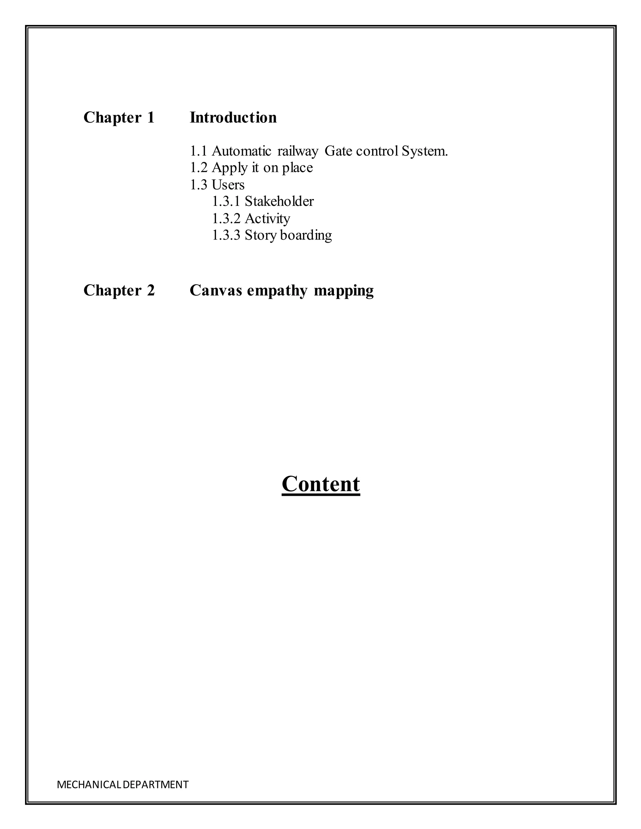 MECHANICALDEPARTMENT
Content
Chapter 1 Introduction
1.1 Automatic railway Gate control System.
1.2 Apply it on place
1.3 Users
1.3.1 Stakeholder
1.3.2 Activity
1.3.3 Story boarding
Chapter 2 Canvas empathy mapping
 