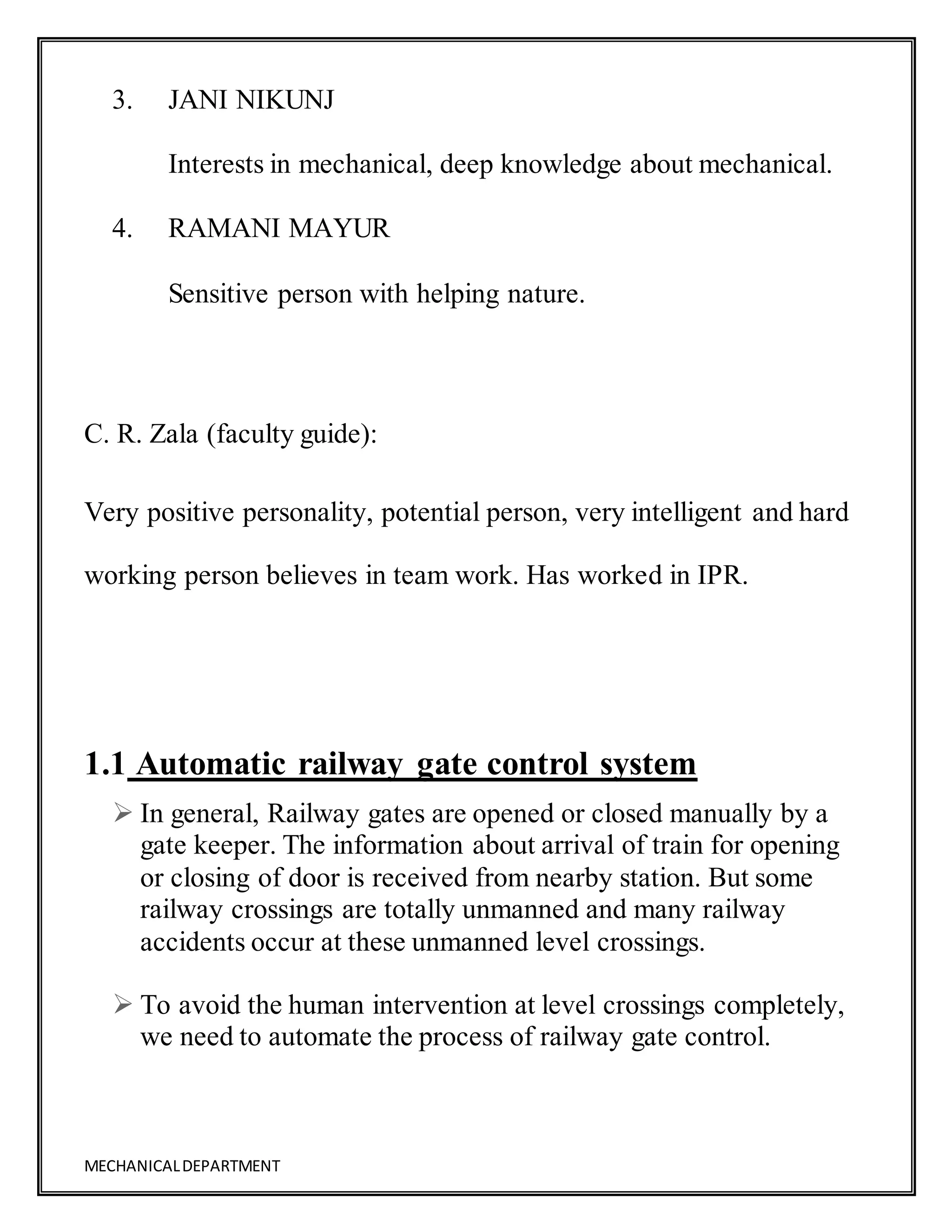 MECHANICALDEPARTMENT
3. JANI NIKUNJ
Interests in mechanical, deep knowledge about mechanical.
4. RAMANI MAYUR
Sensitive person with helping nature.
C. R. Zala (faculty guide):
Very positive personality, potential person, very intelligent and hard
working person believes in team work. Has worked in IPR.
1.1 Automatic railway gate control system
 In general, Railway gates are opened or closed manually by a
gate keeper. The information about arrival of train for opening
or closing of door is received from nearby station. But some
railway crossings are totally unmanned and many railway
accidents occur at these unmanned level crossings.
 To avoid the human intervention at level crossings completely,
we need to automate the process of railway gate control.
 