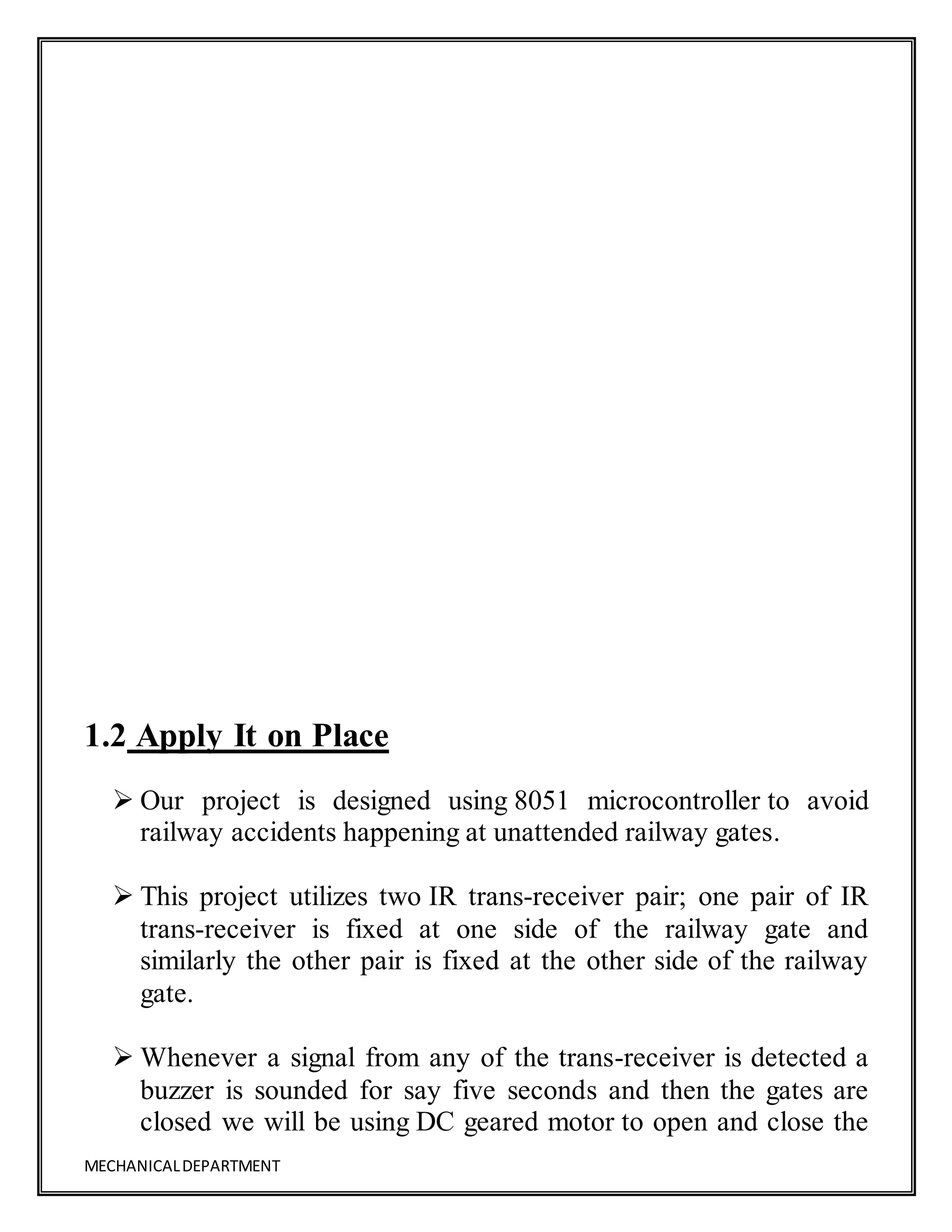 MECHANICALDEPARTMENT
1.2 Apply It on Place
 Our project is designed using 8051 microcontroller to avoid
railway accidents happening at unattended railway gates.
 This project utilizes two IR trans-receiver pair; one pair of IR
trans-receiver is fixed at one side of the railway gate and
similarly the other pair is fixed at the other side of the railway
gate.
 Whenever a signal from any of the trans-receiver is detected a
buzzer is sounded for say five seconds and then the gates are
closed we will be using DC geared motor to open and close the
 