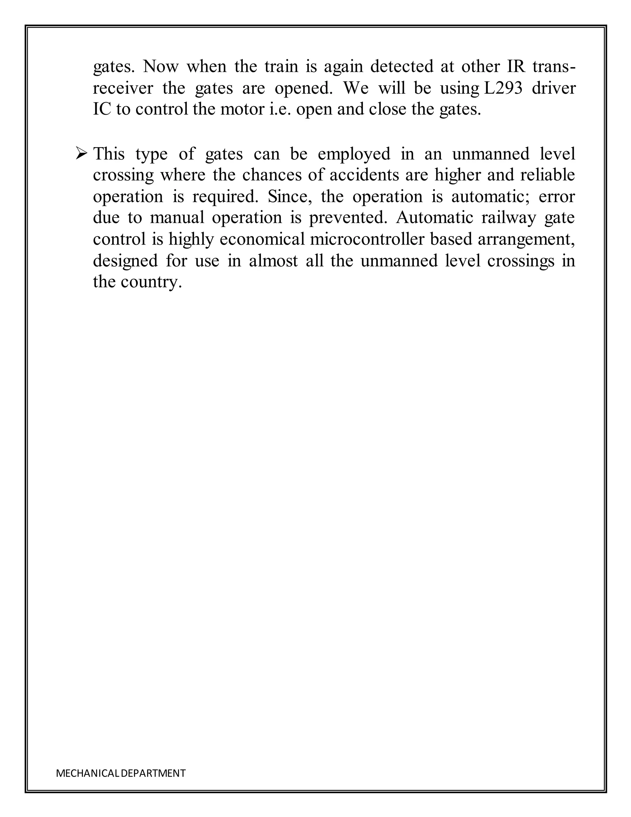 MECHANICALDEPARTMENT
gates. Now when the train is again detected at other IR trans-
receiver the gates are opened. We will be using L293 driver
IC to control the motor i.e. open and close the gates.
 This type of gates can be employed in an unmanned level
crossing where the chances of accidents are higher and reliable
operation is required. Since, the operation is automatic; error
due to manual operation is prevented. Automatic railway gate
control is highly economical microcontroller based arrangement,
designed for use in almost all the unmanned level crossings in
the country.
 