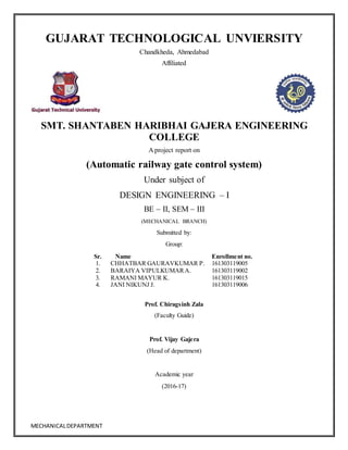 MECHANICALDEPARTMENT
GUJARAT TECHNOLOGICAL UNVIERSITY
Chandkheda, Ahmedabad
Affiliated
SMT. SHANTABEN HARIBHAI GAJERA ENGINEERING
COLLEGE
A project report on
(Automatic railway gate control system)
Under subject of
DESIGN ENGINEERING – I
BE – II, SEM – III
(MECHANICAL BRANCH)
Submitted by:
Group:
Sr. Name Enrollment no.
1. CHHATBAR GAURAVKUMAR P. 161303119005
2. BARAIYA VIPULKUMARA. 161303119002
3. RAMANI MAYUR K. 161303119015
4. JANI NIKUNJ J. 161303119006
Prof. Chiragsinh Zala
(Faculty Guide)
Prof. Vijay Gajera
(Head of department)
Academic year
(2016-17)
 