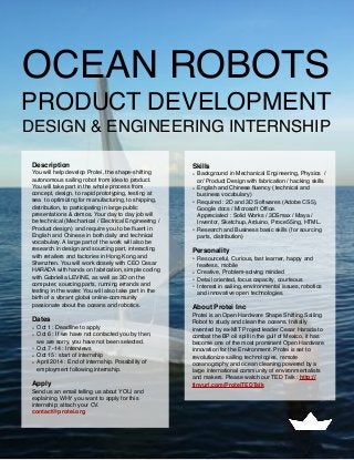 OCEAN ROBOTS
PRODUCT DEVELOPMENT
DESIGN & ENGINEERING INTERNSHIP
Description
You will help develop Protei, the shape-shifting
autonomous sailing robot from idea to product.
You will take part in the whole process from
concept, design, to rapid prototyping, testing at
sea  to optimizing for manufacturing, to shipping,
distribution, to participating in large public
presentations & demos. Your day to day job will
be technical (Mechanical / Electrical Engineering /
Product design)  and require you to be ﬂuent in
English and Chinese in both daily and technical
vocabulary. A large part of the work will also be
research in design and sourcing part, interacting
with retailers and factories in Hong Kong and
Shenzhen. You will work closely with CEO Cesar
HARADA with hands on fabrication, simple coding
with Gabriella LEVINE, as well as 3D on the
computer, sourcing parts, running errands and
testing in the water. You will also take part in the
birth of a vibrant global online-community
passionate about the oceans and robotics.
Dates
• Oct 1 : Deadline to apply
• Oct 6 : If we have not contacted you by then,
we are sorry, you have not been selected.
• Oct 7 -14 : Interviews
• Oct 15 : start of internship
• April 2014 : End of internship. Possibility of
employment following internship.
Apply
Send us an email telling us about YOU, and
explaining WHY you want to apply for this
internship; attach your CV.
contact@protei.org
Skills
• Background in Mechanical Engineering, Physics  /
or/ Product Design with fabrication / hacking skills
• English and Chinese ﬂuency ( technical and
business vocabulary)
• Required : 2D and 3D Softwares (Adobe CS5),
Google docs / Microsoft Ofﬁce.
Appreciated : Solid Works / 3DSmax / Maya /
Inventor, Sketchup, Arduino, Proce55ing, HTML.
• Research and Business basic skills (for sourcing
parts, distribution)
Personality
• Resourceful, Curious, fast learner, happy and
fearless, mobile
• Creative, Problem-solving minded
• Detail oriented, focus capacity, courteous
• Interest in sailing, environmental issues, robotics
and innovative open technologies
About Protei Inc
Protei is an Open Hardware Shape Shifting Sailing
Robot to study and clean the oceans. Initially
invented by ex-MIT Project leader Cesar Harada to
combat the BP oil spill in the gulf of Mexico, it has
become one of the most prominent Open Hardware
innovation for the Environment. Protei is set to
revolutionize sailing technologies, remote
oceanography and ocean cleaning powered by a  
large international community of environmentalists
and makers. Please watch our TED Talk : http://
tinyurl.com/ProteiTEDTalk
 