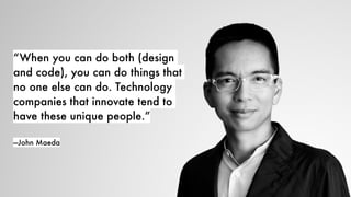 “When you can do both (design
and code), you can do things that
no one else can do. Technology
companies that innovate tend to
have these unique people.”
—John Maeda
 