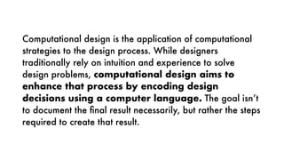 Computational design is the application of computational
strategies to the design process. While designers
traditionally rely on intuition and experience to solve
design problems, computational design aims to
enhance that process by encoding design
decisions using a computer language. The goal isn’t
to document the ﬁnal result necessarily, but rather the steps
required to create that result.
Computational design is the application of computational
strategies to the design process. While designers
traditionally rely on intuition and experience to solve
design problems, computational design aims to
enhance that process by encoding design
decisions using a computer language. The goal isn’t
to document the ﬁnal result necessarily, but rather the steps
required to create that result.
 