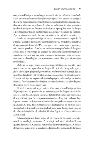 DESIGN E PLANEJAMENTO      9

o capítulo Design e metodologia na indústria de calçados: estudo de
caso, que trata das metodologias empregadas nos cursos de design e
discute a necessidade de maior integração das metodologias ensina-
das na academia e aquelas utilizadas na indústria, tendo em vista a
melhor formação dos futuros proﬁssionais e pesquisadores de design
e proporcionar maior participação do designer no chão de fábrica.
Apresenta como estudo de caso a indústria de calçados infantis.
    Ainda no campo do design de moda, apresentamos o capítulo O
papel do designer de moda no desenvolvimento de produtos: a indústria
de confecção de Cianorte/PR, em que o foco passa a ser o agente, e
não mais o produto. Analisa-se então como o proﬁssional designer
atua e qual o seu espaço de atuação na indústria. Essa perspectiva é
signiﬁcativa, uma vez que essa reatroalimentação permite um apri-
moramento das relações empresa/escola e contribui para a formação
proﬁssional.
    O design de superfície é uma das especialidades de projeto mais
recentemente incorporadas ao design. O capítulo Design de super-
fície: abordagem projetual geométrica e tridimensional exempliﬁca as
questões da relação entre materiais, representação e projeto de design.
Discute o design sob o ponto de vista do projeto e da conﬁguração das
formas, fundamentando e interrelacionando formas de abordagens
de análise e projeto de superfície.
    Também na área de expressão gráﬁca, o capítulo Design gráﬁco
de pictogramas de prevenção na manipulação de drogas: o caso dos
laboratórios do campus da Unesp de Jaboticabal expõe um problema
de usabilidade, que é a compreensão dos símbolos gráﬁcos das emba-
lagens, que em muitos casos não são claros e podem causar erros no
manuseio. O grau de compreensão dos pictogramas e o público-alvo
são avaliados, tomando como estudo de caso as embalagens de drogas
do laboratório da Faculdade de Ciências Agrárias e Veterinárias de
Jaboticabal.
    A tecnologia tem lugar especial na trajetória do design, consti-
tuindo uma relação intrínseca. A produção industrial, desde o último
quarto de século XX, passou por profundas transformações. A noção
de tempo e espaço foi alterada pela facilidade e velocidade da troca
 