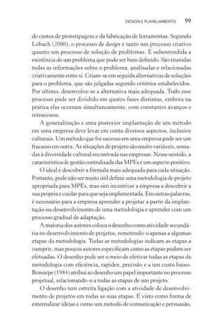 DESIGN E PLANEJAMENTO     99

de custos de prototipagem e da fabricação de ferramentas. Segundo
Löbach (2000), o processo de design é tanto um processo criativo
quanto um processo de solução de problemas. É subentendida a
existência de um problema que pode ser bem deﬁnido. São reunidas
todas as informações sobre o problema, analisadas e relacionadas
criativamente entre si. Criam-se em seguida alternativas de soluções
para o problema, que são julgadas segundo critérios estabelecidos.
Por último, desenvolve-se a alternativa mais adequada. Todo esse
processo pode ser dividido em quatro fases distintas, embora na
prática elas ocorram simultaneamente, com constantes avanços e
retrocessos.
    A generalização e uma posterior implantação de um método
em uma empresa deve levar em conta diversos aspectos, inclusive
culturais. Um método que foi sucesso em uma empresa pode ser um
fracasso em outra. As situações de projeto são muito variáveis, soma-
das à diversidade cultural encontrada nas empresas. Nesse sentido, a
característica de gestão centralizada das MPEs é um aspecto positivo.
    O ideal é descobrir a fórmula mais adequada para cada situação.
Portanto, pode não ser muito útil deﬁnir uma metodologia de projeto
apropriada para MPEs, mas sim incentivar a empresa a descobrir a
sua própria e cuidar para que seja implementada. Em outras palavras,
é necessário para a empresa aprender a projetar a partir da implan-
tação ou desenvolvimento de uma metodologia e aprender com um
processo gradual de adaptação.
    A maioria dos autores coloca o desenho como atividade secundá-
ria no desenvolvimento de projetos, remetendo-o apenas a algumas
etapas da metodologia. Todas as metodologias indicam as etapas a
cumprir, mas poucos autores especiﬁcam como as etapas podem ser
efetuadas. O desenho pode ser o meio de efetivar todas as etapas da
metodologia com eﬁciência, rapidez, precisão e a um custo baixo.
Bonsiepe (1984) atribui ao desenho um papel importante no processo
projetual, relacionando-o a todas as etapas de um projeto.
    O desenho tem estreita ligação com a atividade de desenvolvi-
mento de projetos em todas as suas etapas. É visto como forma de
externalizar ideias e como um método de comunicação e persuasão,
 