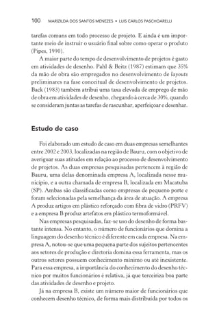 100    MARIZILDA DOS SANTOS MENEZES • LUIS CARLOS PASCHOARELLI


tarefas comuns em todo processo de projeto. E ainda é um impor-
tante meio de instruir o usuário ﬁnal sobre como operar o produto
(Pipes, 1990).
    A maior parte do tempo de desenvolvimento de projetos é gasto
em atividades de desenho. Pahl & Beitz (1987) estimam que 35%
da mão de obra são empregados no desenvolvimento de layouts
preliminares na fase conceitual de desenvolvimento de projetos.
Back (1983) também atribui uma taxa elevada de emprego de mão
de obra em atividades de desenho, chegando à cerca de 30%, quando
se consideram juntas as tarefas de rascunhar, aperfeiçoar e desenhar.



Estudo de caso

    Foi elaborado um estudo de caso em duas empresas semelhantes
entre 2002 e 2003, localizadas na região de Bauru, com o objetivo de
averiguar suas atitudes em relação ao processo de desenvolvimento
de projetos. As duas empresas pesquisadas pertencem à região de
Bauru, uma delas denominada empresa A, localizada nesse mu-
nicípio, e a outra chamada de empresa B, localizada em Macatuba
(SP). Ambas são classiﬁcadas como empresas de pequeno porte e
foram selecionadas pela semelhança da área de atuação. A empresa
A produz artigos em plástico reforçado com ﬁbra de vidro (PRFV)
e a empresa B produz artefatos em plástico termoformável.
    Nas empresas pesquisadas, faz-se uso do desenho de forma bas-
tante intensa. No entanto, o número de funcionários que domina a
linguagem do desenho técnico é diferente em cada empresa. Na em-
presa A, notou-se que uma pequena parte dos sujeitos pertencentes
aos setores de produção e diretoria domina essa ferramenta, mas os
outros setores possuem conhecimento mínimo ou até inexistente.
Para essa empresa, a importância do conhecimento do desenho téc-
nico por muitos funcionários é relativa, já que terceiriza boa parte
das atividades de desenho e projeto.
    Já na empresa B, existe um número maior de funcionários que
conhecem desenho técnico, de forma mais distribuída por todos os
 