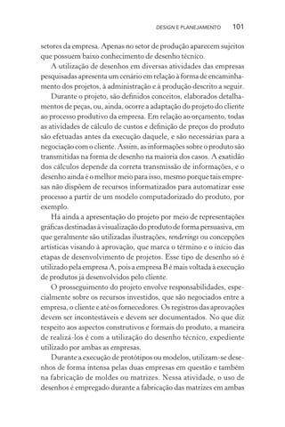 DESIGN E PLANEJAMENTO    101

setores da empresa. Apenas no setor de produção aparecem sujeitos
que possuem baixo conhecimento de desenho técnico.
    A utilização de desenhos em diversas atividades das empresas
pesquisadas apresenta um cenário em relação à forma de encaminha-
mento dos projetos, à administração e à produção descrito a seguir.
    Durante o projeto, são deﬁnidos conceitos, elaborados detalha-
mentos de peças, ou, ainda, ocorre a adaptação do projeto do cliente
ao processo produtivo da empresa. Em relação ao orçamento, todas
as atividades de cálculo de custos e deﬁnição de preços do produto
são efetuadas antes da execução daquele, e são necessárias para a
negociação com o cliente. Assim, as informações sobre o produto são
transmitidas na forma de desenho na maioria dos casos. A exatidão
dos cálculos depende da correta transmissão de informações, e o
desenho ainda é o melhor meio para isso, mesmo porque tais empre-
sas não dispõem de recursos informatizados para automatizar esse
processo a partir de um modelo computadorizado do produto, por
exemplo.
    Há ainda a apresentação do projeto por meio de representações
gráﬁcas destinadas à visualização do produto de forma persuasiva, em
que geralmente são utilizadas ilustrações, renderings ou concepções
artísticas visando à aprovação, que marca o término e o início das
etapas de desenvolvimento de projetos. Esse tipo de desenho só é
utilizado pela empresa A, pois a empresa B é mais voltada à execução
de produtos já desenvolvidos pelo cliente.
    O prosseguimento do projeto envolve responsabilidades, espe-
cialmente sobre os recursos investidos, que são negociados entre a
empresa, o cliente e até os fornecedores. Os registros das aprovações
devem ser incontestáveis e devem ser documentados. No que diz
respeito aos aspectos construtivos e formais do produto, a maneira
de realizá-los é com a utilização do desenho técnico, expediente
utilizado por ambas as empresas.
    Durante a execução de protótipos ou modelos, utilizam-se dese-
nhos de forma intensa pelas duas empresas em questão e também
na fabricação de moldes ou matrizes. Nessa atividade, o uso de
desenhos é empregado durante a fabricação das matrizes em ambas
 