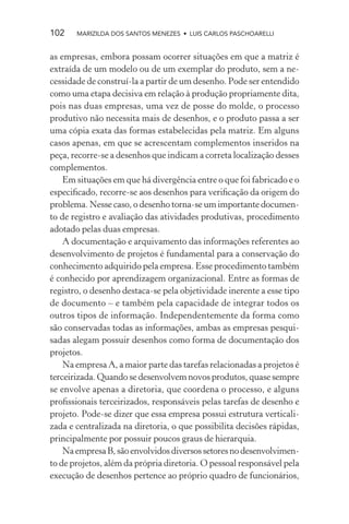 102    MARIZILDA DOS SANTOS MENEZES • LUIS CARLOS PASCHOARELLI


as empresas, embora possam ocorrer situações em que a matriz é
extraída de um modelo ou de um exemplar do produto, sem a ne-
cessidade de construí-la a partir de um desenho. Pode ser entendido
como uma etapa decisiva em relação à produção propriamente dita,
pois nas duas empresas, uma vez de posse do molde, o processo
produtivo não necessita mais de desenhos, e o produto passa a ser
uma cópia exata das formas estabelecidas pela matriz. Em alguns
casos apenas, em que se acrescentam complementos inseridos na
peça, recorre-se a desenhos que indicam a correta localização desses
complementos.
    Em situações em que há divergência entre o que foi fabricado e o
especiﬁcado, recorre-se aos desenhos para veriﬁcação da origem do
problema. Nesse caso, o desenho torna-se um importante documen-
to de registro e avaliação das atividades produtivas, procedimento
adotado pelas duas empresas.
    A documentação e arquivamento das informações referentes ao
desenvolvimento de projetos é fundamental para a conservação do
conhecimento adquirido pela empresa. Esse procedimento também
é conhecido por aprendizagem organizacional. Entre as formas de
registro, o desenho destaca-se pela objetividade inerente a esse tipo
de documento – e também pela capacidade de integrar todos os
outros tipos de informação. Independentemente da forma como
são conservadas todas as informações, ambas as empresas pesqui-
sadas alegam possuir desenhos como forma de documentação dos
projetos.
    Na empresa A, a maior parte das tarefas relacionadas a projetos é
terceirizada. Quando se desenvolvem novos produtos, quase sempre
se envolve apenas a diretoria, que coordena o processo, e alguns
proﬁssionais terceirizados, responsáveis pelas tarefas de desenho e
projeto. Pode-se dizer que essa empresa possui estrutura verticali-
zada e centralizada na diretoria, o que possibilita decisões rápidas,
principalmente por possuir poucos graus de hierarquia.
    Na empresa B, são envolvidos diversos setores no desenvolvimen-
to de projetos, além da própria diretoria. O pessoal responsável pela
execução de desenhos pertence ao próprio quadro de funcionários,
 
