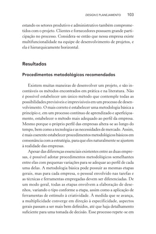 DESIGN E PLANEJAMENTO    103

estando os setores produtivo e administrativo também comprome-
tidos com o projeto. Clientes e fornecedores possuem grande parti-
cipação no processo. Considera-se então que nessa empresa existe
multifuncionalidade na equipe de desenvolvimento de projetos, e
ela é hierarquicamente horizontal.



Resultados

Procedimentos metodológicos recomendados

    Existem muitas maneiras de desenvolver um projeto, e são in-
contáveis os métodos encontrados em prática e na literatura. Não
é possível estabelecer um único método que contemple todas as
possibilidades previsíveis e imprevisíveis em um processo de desen-
volvimento. O mais correto é estabelecer uma metodologia básica a
princípio e, em um processo contínuo de aprendizado e aperfeiçoa-
mento, estabelecer o método mais adequado ao perﬁl da empresa.
Mesmo porque o próprio perﬁl das empresas altera-se ao longo do
tempo, bem como a tecnologia e as necessidades de mercado. Assim,
é mais coerente estabelecer procedimentos metodológicos básicos em
consonância com a estratégia, para que eles naturalmente se ajustem
à realidade das empresas.
    Apesar das diferenças essenciais existentes entre as duas empre-
sas, é possível adotar procedimentos metodológicos semelhantes
entre elas com pequenas variações para se adequar ao perﬁl de cada
uma delas. A metodologia básica pode possuir as mesmas etapas
gerais, mas para cada empresa, o pessoal envolvido nas tarefas e
as técnicas e ferramentas empregadas devem ser diferenciadas. De
um modo geral, todas as etapas envolvem a elaboração de dese-
nhos, variando o tipo conforme a etapa, assim como a aplicação de
ferramentas de estímulo à criatividade. À medida que se avança,
a multiplicidade converge em direção à especificidade, aspectos
gerais passam a ser mais bem deﬁnidos, até que haja detalhamento
suﬁciente para uma tomada de decisão. Esse processo repete-se em
 