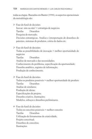 104    MARIZILDA DOS SANTOS MENEZES • LUIS CARLOS PASCHOARELLI


todas as etapas. Baseados em Baxter (1998), os aspectos operacionais
da metodologia são:

1a Fase do funil de decisões
   Inovar: sim ou não? > estratégia de negócios
   Tarefas        Desenhos
   Pesquisa de mercado;
   Decisões estratégicas. Análise e interpretação de desenhos de
   patentes, sistemas de produtos, coleta de dados etc.

2a Fase do funil de decisões
   Todas as possibilidades de inovação > melhor oportunidade de
   negócios
   Tarefas       Desenhos
   Análise de mercado e das necessidades;
   Conhecimento do problema, especiﬁcação da oportunidade;
   Desenho analítico, registro de informação;
   Produção de conhecimento.

3a Fase do funil de decisões
   Todos os produtos possíveis > melhor oportunidade de produto
   Tarefas       Desenhos
   Análise de similares;
   Produção de ideias;
   Especiﬁcações de projeto;
   Desenho criativo, ilustrações;
   Modelos, esboços e desenhos preliminares.

4a Fase do funil de decisões
   Todos os conceitos possíveis > melhor conceito
   Tarefas       Desenhos
   Utilização de ferramentas de criatividade;
   Projeto conceitual;
   Desenhos de conceitos;
   Ilustrações.
 