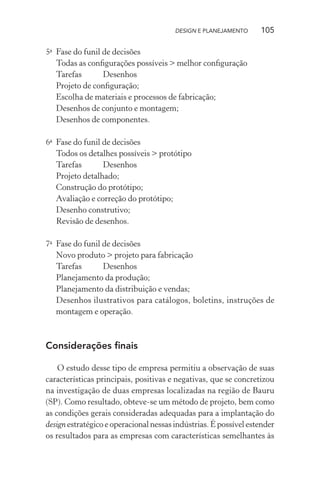 DESIGN E PLANEJAMENTO     105

5a Fase do funil de decisões
   Todas as conﬁgurações possíveis > melhor conﬁguração
   Tarefas       Desenhos
   Projeto de conﬁguração;
   Escolha de materiais e processos de fabricação;
   Desenhos de conjunto e montagem;
   Desenhos de componentes.

6a Fase do funil de decisões
   Todos os detalhes possíveis > protótipo
   Tarefas       Desenhos
   Projeto detalhado;
   Construção do protótipo;
   Avaliação e correção do protótipo;
   Desenho construtivo;
   Revisão de desenhos.

7a Fase do funil de decisões
   Novo produto > projeto para fabricação
   Tarefas       Desenhos
   Planejamento da produção;
   Planejamento da distribuição e vendas;
   Desenhos ilustrativos para catálogos, boletins, instruções de
   montagem e operação.



Considerações ﬁnais

    O estudo desse tipo de empresa permitiu a observação de suas
características principais, positivas e negativas, que se concretizou
na investigação de duas empresas localizadas na região de Bauru
(SP). Como resultado, obteve-se um método de projeto, bem como
as condições gerais consideradas adequadas para a implantação do
design estratégico e operacional nessas indústrias. É possível estender
os resultados para as empresas com características semelhantes às
 