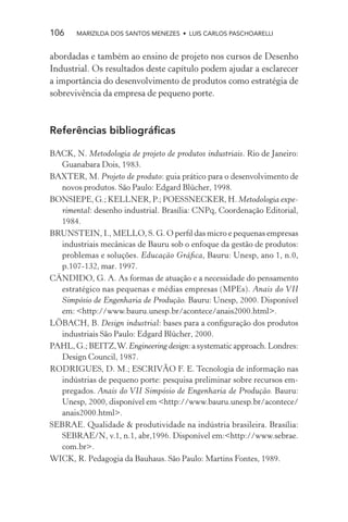 106    MARIZILDA DOS SANTOS MENEZES • LUIS CARLOS PASCHOARELLI


abordadas e também ao ensino de projeto nos cursos de Desenho
Industrial. Os resultados deste capítulo podem ajudar a esclarecer
a importância do desenvolvimento de produtos como estratégia de
sobrevivência da empresa de pequeno porte.



Referências bibliográﬁcas

BACK, N. Metodologia de projeto de produtos industriais. Rio de Janeiro:
  Guanabara Dois, 1983.
BAXTER, M. Projeto de produto: guia prático para o desenvolvimento de
  novos produtos. São Paulo: Edgard Blücher, 1998.
BONSIEPE, G.; KELLNER, P.; POESSNECKER, H. Metodologia expe-
  rimental: desenho industrial. Brasília: CNPq, Coordenação Editorial,
  1984.
BRUNSTEIN, I., MELLO, S. G. O perﬁl das micro e pequenas empresas
  industriais mecânicas de Bauru sob o enfoque da gestão de produtos:
  problemas e soluções. Educação Gráﬁca, Bauru: Unesp, ano 1, n.0,
  p.107-132, mar. 1997.
CÂNDIDO, G. A. As formas de atuação e a necessidade do pensamento
  estratégico nas pequenas e médias empresas (MPEs). Anais do VII
  Simpósio de Engenharia de Produção. Bauru: Unesp, 2000. Disponível
  em: <http://www.bauru.unesp.br/acontece/anais2000.html>.
LÖBACH, B. Design industrial: bases para a conﬁguração dos produtos
  industriais São Paulo: Edgard Blücher, 2000.
PAHL, G.; BEITZ, W. Engineering design: a systematic approach. Londres:
  Design Council, 1987.
RODRIGUES, D. M.; ESCRIVÃO F. E. Tecnologia de informação nas
  indústrias de pequeno porte: pesquisa preliminar sobre recursos em-
  pregados. Anais do VII Simpósio de Engenharia de Produção. Bauru:
  Unesp, 2000, disponível em <http://www.bauru.unesp.br/acontece/
  anais2000.html>.
SEBRAE. Qualidade & produtividade na indústria brasileira. Brasília:
  SEBRAE/N, v.1, n.1, abr,1996. Disponível em:<http://www.sebrae.
  com.br>.
WICK, R. Pedagogia da Bauhaus. São Paulo: Martins Fontes, 1989.
 