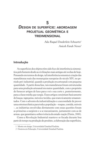 5
    DESIGN DE SUPERFÍCIE: ABORDAGEM
              PROJETUAL GEOMÉTRICA E
                  TRIDIMENSIONAL
                                  Ada Raquel Doederlein Schwartz1
                                                  Aniceh Farah Neves2




Introdução

    As superfícies dos objetos têm sido foco de interferência sistemá-
tica pelo homem desde as civilizações mais antigas até os dias de hoje.
Pensando em termos de design, tal interferência remonta à criação das
manufaturas reais das monarquias europeias do século XIV, no pe-
ríodo pré-industrial, quando a produção era artesanal e em pequena
quantidade. A partir dessa fase, tais manufaturas foram estruturadas
para uma produção artesanal em maior quantidade, com o propósito
de fornecer artigos de luxo para o rei e sua corte e, posteriormente,
para a classe média que surgia. Esses artigos consistiam basicamente
de louças, tapeçarias, móveis e tecidos, que eram ricamente ornamen-
tados. Com o advento da industrialização e a necessidade de prover
uma estrutura básica para toda a população – roupas, comida, móveis
–, as indústrias envolvidas diretamente com essas questões foram
as primeiras a surgirem e a se mecanizarem, juntamente com as de
armas, que garantiam a sobrevivência do estado-nação (Denis, 2000).
    Como a Revolução Industrial manteve-se focada durante boa
parte do tempo na produção do produto, a elaboração das superfícies,

  1 Mestre em design, Universidade Estadual Paulista.
  2 Doutora em Educação, Universidade Estadual Paulista.
 