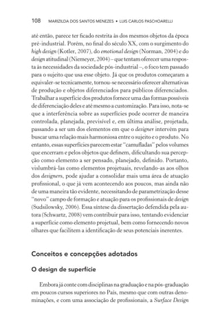 108    MARIZILDA DOS SANTOS MENEZES • LUIS CARLOS PASCHOARELLI


até então, parece ter ﬁcado restrita às dos mesmos objetos da época
pré-industrial. Porém, no ﬁnal do século XX, com o surgimento do
high design (Kotler, 2007), do emotional design (Norman, 2004) e do
design atitudinal (Niemeyer, 2004) – que tentam oferecer uma respos-
ta às necessidades da sociedade pós-industrial –, o foco tem passado
para o sujeito que usa esse objeto. Já que os produtos começaram a
equivaler-se tecnicamente, tornou-se necessário oferecer alternativas
de produção e objetos diferenciados para públicos diferenciados.
Trabalhar a superfície dos produtos fornece uma das formas possíveis
de diferenciação deles e até mesmo a customização. Para isso, nota-se
que a interferência sobre as superfícies pode ocorrer de maneira
controlada, planejada, previsível e, em última análise, projetada,
passando a ser um dos elementos em que o designer intervém para
buscar uma relação mais harmoniosa entre o sujeito e o produto. No
entanto, essas superfícies parecem estar “camuﬂadas” pelos volumes
que encerram e pelos objetos que deﬁnem, diﬁcultando sua percep-
ção como elemento a ser pensado, planejado, deﬁnido. Portanto,
vislumbrá-las como elementos projetuais, revelando-as aos olhos
dos designers, pode ajudar a consolidar mais uma área de atuação
proﬁssional, o que já vem acontecendo aos poucos, mas ainda não
de uma maneira tão evidente, necessitando de parametrização desse
“novo” campo de formação e atuação para os proﬁssionais de design
(Sudsilowsky, 2006). Essa síntese da dissertação defendida pela au-
tora (Schwartz, 2008) vem contribuir para isso, tentando evidenciar
a superfície como elemento projetual, bem como fornecendo novos
olhares que facilitem a identiﬁcação de seus potenciais inerentes.



Conceitos e concepções adotados

O design de superfície

  Embora já conte com disciplinas na graduação e na pós-graduação
em poucos cursos superiores no País, mesmo que com outras deno-
minações, e com uma associação de proﬁssionais, a Surface Design
 