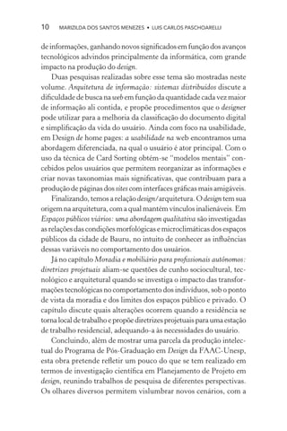 10    MARIZILDA DOS SANTOS MENEZES • LUIS CARLOS PASCHOARELLI


de informações, ganhando novos signiﬁcados em função dos avanços
tecnológicos advindos principalmente da informática, com grande
impacto na produção do design.
    Duas pesquisas realizadas sobre esse tema são mostradas neste
volume. Arquitetura de informação: sistemas distribuídos discute a
diﬁculdade de busca na web em função da quantidade cada vez maior
de informação ali contida, e propõe procedimentos que o designer
pode utilizar para a melhoria da classiﬁcação do documento digital
e simpliﬁcação da vida do usuário. Ainda com foco na usabilidade,
em Design de home pages: a usabilidade na web encontramos uma
abordagem diferenciada, na qual o usuário é ator principal. Com o
uso da técnica de Card Sorting obtém-se “modelos mentais” con-
cebidos pelos usuários que permitem reorganizar as informações e
criar novas taxonomias mais signiﬁcativas, que contribuam para a
produção de páginas dos sites com interfaces gráﬁcas mais amigáveis.
    Finalizando, temos a relação design/arquitetura. O design tem sua
origem na arquitetura, com a qual mantém vínculos inalienáveis. Em
Espaços públicos viários: uma abordagem qualitativa são investigadas
as relações das condições morfológicas e microclimáticas dos espaços
públicos da cidade de Bauru, no intuito de conhecer as inﬂuências
dessas variáveis no comportamento dos usuários.
    Já no capítulo Moradia e mobiliário para proﬁssionais autônomos:
diretrizes projetuais aliam-se questões de cunho sociocultural, tec-
nológico e arquitetural quando se investiga o impacto das transfor-
mações tecnológicas no comportamento dos indivíduos, sob o ponto
de vista da moradia e dos limites dos espaços público e privado. O
capítulo discute quais alterações ocorrem quando a residência se
torna local de trabalho e propõe diretrizes projetuais para uma estação
de trabalho residencial, adequando-a às necessidades do usuário.
    Concluindo, além de mostrar uma parcela da produção intelec-
tual do Programa de Pós-Graduação em Design da FAAC-Unesp,
esta obra pretende reﬂetir um pouco do que se tem realizado em
termos de investigação cientíﬁca em Planejamento de Projeto em
design, reunindo trabalhos de pesquisa de diferentes perspectivas.
Os olhares diversos permitem vislumbrar novos cenários, com a
 
