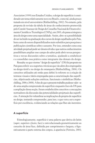 DESIGN E PLANEJAMENTO      109

Association (1999) nos Estados Unidos, o design de superfície é consi-
derado um tema relativamente novo no Brasil e, como tal, ainda pouco
tratado em nível universitário (Rüthschilling, 2002). No entanto, pela
proposta de revisão da tabela de áreas do conhecimento promovida
pelo Comitê Assessor de Design do Conselho Nacional de Desenvolvi-
mento Cientíﬁco e Tecnológico (CNPq), em 2005, ele passa a integrar a
área do design como uma especialidade. Assim, abre-se a possibilidade
de ser incluído na graduação dos cursos de design espalhados pelo País,
bem como de serem disponibilizados mais subsídios para pesquisas e
publicações cientíﬁcas sobre o assunto. Por isso, entender como essa
atividade projetual pode ser desenvolvida e que outros conhecimentos
possibilitam ampliar esse campo do saber pode abrir novas perspec-
tivas e novas discussões sobre a temática, ajudando a estabelecer
e a consolidar essa prática como integrante das demais do design.
    Ressalta-se que o termo “design de superfície” (DS) foi proposto no
País para referir-se a suportes e técnicas que vão além dos empregados
no design têxtil e no design de estamparia (Rüthschilling, 2006). Os
conceitos utilizados até então para deﬁni-lo referem-se à criação de
texturas visuais e táteis empregadas para a caracterização das superfí-
cies, objetivando soluções estéticas, funcionais e simbólicas (Rüths-
chilling, 2006 e 2008). A ﬁm de que o presente trabalho pudesse valer- se
de uma ampla compreensão da superfície enquanto foco do DS para
a ampliação dessa noção, foram estabelecidos conceitos e concepções
norteadores da discussão das potencialidades projetuais das superfí-
cies. A intenção foi vislumbrar as implicações do projeto de superfície
no design, tentando compreender, para isso, o que vem a ser a super-
fície por excelência, evidenciando as relações que lhes são inerentes.



A superfície

    Etimologicamente, superfície é uma palavra que deriva do latim
(super, superior e facies, face) e está relacionada geometricamente ao
conceito de área/face, deﬁnida por comprimento e largura, e ﬁgu-
rativamente à parte externa dos corpos, à aparência (Ferreira, 2005;
 