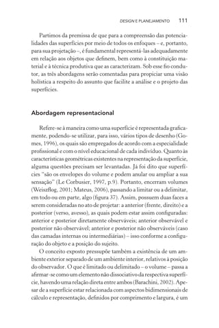 DESIGN E PLANEJAMENTO     111

    Partimos da premissa de que para a compreensão das potencia-
lidades das superfícies por meio de todos os enfoques – e, portanto,
para sua projetação –, é fundamental representá-las adequadamente
em relação aos objetos que deﬁnem, bem como à constituição ma-
terial e à técnica produtiva que as caracterizam. Sob esse ﬁo condu-
tor, as três abordagens serão comentadas para propiciar uma visão
holística a respeito do assunto que facilite a análise e o projeto das
superfícies.



Abordagem representacional

    Refere-se à maneira como uma superfície é representada graﬁca-
mente, podendo-se utilizar, para isso, vários tipos de desenho (Go-
mes, 1996), os quais são empregados de acordo com a especialidade
proﬁssional e com o nível educacional de cada indivíduo. Quanto às
características geométricas existentes na representação da superfície,
alguma questões precisam ser levantadas. Já foi dito que superfí-
cies “são os envelopes do volume e podem anular ou ampliar a sua
sensação” (Le Corbusier, 1997, p.9). Portanto, encerram volumes
(Weiszﬂog, 2001; Mateus, 2006), passando a limitar ou a delimitar,
em todo ou em parte, algo (ﬁgura 37). Assim, possuem duas faces a
serem consideradas no ato de projetar: a anterior (frente, direito) e a
posterior (verso, avesso), as quais podem estar assim conﬁguradas:
anterior e posterior diretamente observáveis; anterior observável e
posterior não observável; anterior e posterior não observáveis (caso
das camadas internas ou intermediárias) – isso conforme a conﬁgu-
ração do objeto e a posição do sujeito.
    O conceito exposto pressupõe também a existência de um am-
biente exterior separado de um ambiente interior, relativos à posição
do observador. O que é limitado ou delimitado – o volume – passa a
aﬁrmar-se como um elemento não dissociativo da respectiva superfí-
cie, havendo uma relação direta entre ambos (Barachini, 2002). Ape-
sar de a superfície estar relacionada com aspectos bidimensionais de
cálculo e representação, deﬁnidos por comprimento e largura, é um
 