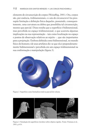112      MARIZILDA DOS SANTOS MENEZES • LUIS CARLOS PASCHOARELLI


elemento de circunscrição de corpos (Weiszﬂog, 2001). Ora, corpos
são, por essência, tridimensionais, e o ato de circunscrevê-los pres-
supõe limitação e deﬁnição física daqueles, possuindo, consequen-
temente, uma curvatura ou dobra que possibilita tal circunscrição,
mesmo que parcial. Disso resulta que a superfície é bidimensional,
mas percebida no espaço tridimensional, o que acarreta algumas
implicações na sua representação – tais como localização no espaço
e pontos de observação relativos ao sujeito –, que são importantes
para a projetação. Embora deﬁnida como bidimensional, no mundo
físico do homem e de seus artefatos diz-se que ela é preponderante-
mente bidimensional e percebida em um espaço tridimensional na
sua conformação e manipulação (ﬁgura 3).




Figura 2. Superfície como limitadora total ou parcial do volume.




Figura 3. Simulação de superfícies (tecidos) sobre objetos rígidos. Fonte: Fontana et al.,
2005, p.616.
 