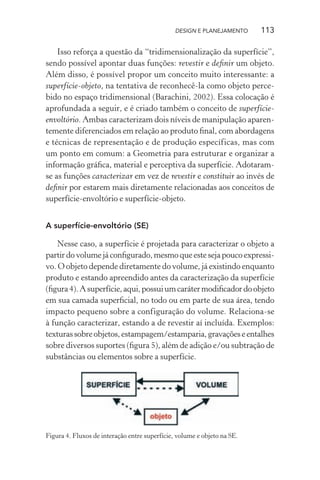 DESIGN E PLANEJAMENTO     113

    Isso reforça a questão da “tridimensionalização da superfície”,
sendo possível apontar duas funções: revestir e deﬁnir um objeto.
Além disso, é possível propor um conceito muito interessante: a
superfície-objeto, na tentativa de reconhecê-la como objeto perce-
bido no espaço tridimensional (Barachini, 2002). Essa colocação é
aprofundada a seguir, e é criado também o conceito de superfície-
envoltório. Ambas caracterizam dois níveis de manipulação aparen-
temente diferenciados em relação ao produto ﬁnal, com abordagens
e técnicas de representação e de produção específicas, mas com
um ponto em comum: a Geometria para estruturar e organizar a
informação gráﬁca, material e perceptiva da superfície. Adotaram-
se as funções caracterizar em vez de revestir e constituir ao invés de
deﬁnir por estarem mais diretamente relacionadas aos conceitos de
superfície-envoltório e superfície-objeto.


A superfície-envoltório (SE)

    Nesse caso, a superfície é projetada para caracterizar o objeto a
partir do volume já conﬁgurado, mesmo que este seja pouco expressi-
vo. O objeto depende diretamente do volume, já existindo enquanto
produto e estando apreendido antes da caracterização da superfície
(ﬁgura 4). A superfície, aqui, possui um caráter modiﬁcador do objeto
em sua camada superﬁcial, no todo ou em parte de sua área, tendo
impacto pequeno sobre a configuração do volume. Relaciona-se
à função caracterizar, estando a de revestir aí incluída. Exemplos:
texturas sobre objetos, estampagem/estamparia, gravações e entalhes
sobre diversos suportes (ﬁgura 5), além de adição e/ou subtração de
substâncias ou elementos sobre a superfície.




Figura 4. Fluxos de interação entre superfície, volume e objeto na SE.
 