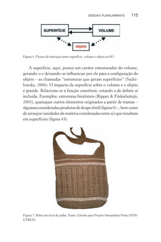 DESIGN E PLANEJAMENTO        115




Figura 6. Fluxos de interação entre superfície, volume e objeto na SO.


   A superfície, aqui, possui um caráter estruturador do volume,
gerando-o e deixando-se inﬂuenciar por ele para a conﬁguração do
objeto – as chamadas “estruturas que geram superfícies” (Sudsi-
lowsky, 2006). O impacto da superfície sobre o volume e o objeto
é grande. Relaciona-se à função constituir, estando a de deﬁnir aí
incluída. Exemplos: estruturas biotêxteis (Ripper & Finkielsztejn,
2005), quaisquer outros elementos originados a partir de tramas –
algumas consideradas produtos de design têxtil (ﬁgura 6) –, bem como
de arranjos (unidades de matéria coordenadas entre si) que resultam
em superfícies (ﬁgura 43).




Figura 7. Bolsa em tricô de palha. Fonte: Estudo para Projeto Samambaia Preta (NDS/
UFRGS).
 