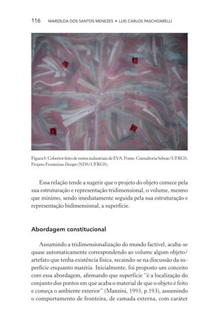 116      MARIZILDA DOS SANTOS MENEZES • LUIS CARLOS PASCHOARELLI




Figura 8. Cobertor feito de restos industriais de EVA. Fonte: Consultoria Sebrae/UFRGS,
Projeto Fronteiras Design (NDS/UFRGS).



   Essa relação tende a sugerir que o projeto do objeto comece pela
sua estruturação e representação tridimensional, o volume, mesmo
que mínimo, sendo imediatamente seguida pela sua estruturação e
representação bidimensional, a superfície.



Abordagem constitucional

    Assumindo a tridimensionalização do mundo factível, acaba-se
quase automaticamente correspondendo ao volume algum objeto/
artefato que tenha existência física, recaindo-se na discussão da su-
perfície enquanto matéria. Inicialmente, foi proposto um conceito
com essa abordagem, aﬁrmando que superfície “é a localização do
conjunto dos pontos em que acaba o material de que o objeto é feito
e começa o ambiente exterior” (Manzini, 1993, p.193), assumindo
o comportamento de fronteira, de camada externa, com caráter
 