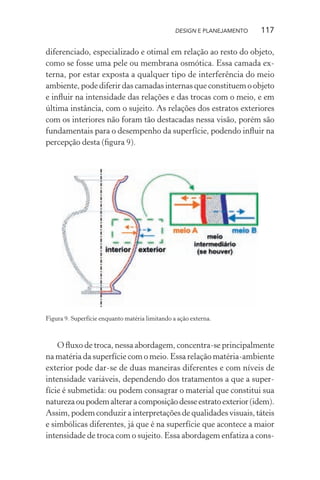 DESIGN E PLANEJAMENTO   117

diferenciado, especializado e otimal em relação ao resto do objeto,
como se fosse uma pele ou membrana osmótica. Essa camada ex-
terna, por estar exposta a qualquer tipo de interferência do meio
ambiente, pode diferir das camadas internas que constituem o objeto
e inﬂuir na intensidade das relações e das trocas com o meio, e em
última instância, com o sujeito. As relações dos estratos exteriores
com os interiores não foram tão destacadas nessa visão, porém são
fundamentais para o desempenho da superfície, podendo inﬂuir na
percepção desta (ﬁgura 9).




Figura 9. Superfície enquanto matéria limitando a ação externa.



    O ﬂuxo de troca, nessa abordagem, concentra-se principalmente
na matéria da superfície com o meio. Essa relação matéria-ambiente
exterior pode dar-se de duas maneiras diferentes e com níveis de
intensidade variáveis, dependendo dos tratamentos a que a super-
fície é submetida: ou podem consagrar o material que constitui sua
natureza ou podem alterar a composição desse estrato exterior (idem).
Assim, podem conduzir a interpretações de qualidades visuais, táteis
e simbólicas diferentes, já que é na superfície que acontece a maior
intensidade de troca com o sujeito. Essa abordagem enfatiza a cons-
 