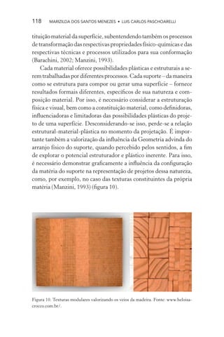 118     MARIZILDA DOS SANTOS MENEZES • LUIS CARLOS PASCHOARELLI


tituição material da superfície, subentendendo também os processos
de transformação das respectivas propriedades físico-químicas e das
respectivas técnicas e processos utilizados para sua conformação
(Barachini, 2002; Manzini, 1993).
    Cada material oferece possibilidades plásticas e estruturais a se-
rem trabalhadas por diferentes processos. Cada suporte – da maneira
como se estrutura para compor ou gerar uma superfície – fornece
resultados formais diferentes, especíﬁcos de sua natureza e com-
posição material. Por isso, é necessário considerar a estruturação
física e visual, bem como a constituição material, como deﬁnidoras,
inﬂuenciadoras e limitadoras das possibilidades plásticas do proje-
to de uma superfície. Desconsiderando-se isso, perde-se a relação
estrutural-material-plástica no momento da projetação. É impor-
tante também a valorização da inﬂuência da Geometria advinda do
arranjo físico do suporte, quando percebido pelos sentidos, a ﬁm
de explorar o potencial estruturador e plástico inerente. Para isso,
é necessário demonstrar graﬁcamente a inﬂuência da conﬁguração
da matéria do suporte na representação de projetos dessa natureza,
como, por exemplo, no caso das texturas constituintes da própria
matéria (Manzini, 1993) (ﬁgura 10).




Figura 10. Texturas modulares valorizando os veios da madeira. Fonte: www.heloisa-
crocco.com.br/.
 
