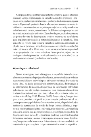 DESIGN E PLANEJAMENTO     119

    Compreendendo a inﬂuência que tanto a matéria quanto a técnica
exercem sobre a conﬁguração da superfície, muitos processos – ma-
nuais, semi-industriais e industriais – podem estruturar ou conﬁgurar
aquela. É possível, portanto, buscar alternativas técnicas comumente
utilizadas em determinados suportes para ajudar a conﬁgurar de ma-
neira inusitada outros, como forma de diferenciação perceptiva em
relação à padronização existente. Essa abordagem, muito importante
do ponto de vista do desempenho técnico, mostrou-se insuﬁciente
para explicar outros casos e potenciais inerentes à superfície. Esse
conceito foi revisto para tornar a superfície autônoma em relação ao
objeto que a limitasse, sem desconsiderar, no entanto, as relações
existentes entre eles. Com isso, ela se torna um elemento passível
de ser projetado, com novas relações e desempenhos, sejam eles os
mais previsíveis (proteção, qualidades estéticas e sensoriais) ou os
mais comunicacionais (simbólicos e culturais).



Abordagem relacional

    Nessa abordagem, mais abrangente, a superfície é tratada como
elemento autônomo de projeto dos objetos, tentando abarcar todas as
suas potencialidades ao evoluir para a noção de interface. Baseando-se
nessa ideia, ela passa a possuir um caráter dinâmico, de interação e
de intercâmbio de matéria, de energia e de informação entre duas
substâncias que são postas em contato. Essa noção enfatiza a troca
e a transformação de energia, material ou não, existente entre um
meio e outro (Lévy, 1993; Dantas, 2005). Essas colocações apontam
para novas questões: a superfície, por exemplo, pode ser virtual. Ao
desempenhar o papel de interface entre dois meios, ela pode inclusive
ser foco de outras áreas de estudo do design (como a biônica, a ergo-
nomia e as interfaces digitais, entre algumas possíveis). A superfície
consagra, assim, seu papel de inibidora ou de transformadora de
ﬂuxos entre dois meios 11). Essa troca pode ser também de caráter
totalmente imaterial – como, por exemplo, no caso de trocas de infor-
mações que se estabelecem entre dois meios ou entre a camada interna
e o exterior e que compõem o aspecto comunicacional da superfície.
 