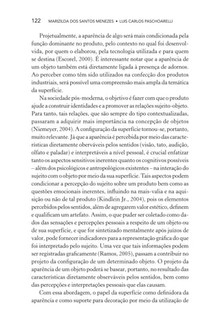 122    MARIZILDA DOS SANTOS MENEZES • LUIS CARLOS PASCHOARELLI


    Projetualmente, a aparência de algo será mais condicionada pela
função dominante no produto, pelo contexto no qual foi desenvol-
vida, por quem o elaborou, pela tecnologia utilizada e para quem
se destina (Escorel, 2000). É interessante notar que a aparência de
um objeto também está diretamente ligada à presença de adornos.
Ao perceber como têm sido utilizados na confecção dos produtos
industriais, será possível uma compreensão mais ampla da temática
da superfície.
    Na sociedade pós-moderna, o objetivo é fazer com que o produto
ajude a construir identidades e a promover as relações sujeito-objeto.
Para tanto, tais relações, que são sempre do tipo contextualizadas,
passaram a adquirir mais importância na concepção de objetos
(Niemeyer, 2004). A conﬁguração da superfície tornou-se, portanto,
muito relevante. Já que a aparência é percebida por meio das caracte-
rísticas diretamente oberváveis pelos sentidos (visão, tato, audição,
olfato e paladar) e interpretáveis a nível pessoal, é crucial enfatizar
tanto os aspectos sensitivos inerentes quanto os cognitivos possíveis
– além dos psicológicos e antropológicos existentes – na interação do
sujeito com o objeto por meio da sua superfície. Tais aspectos podem
condicionar a percepção do sujeito sobre um produto bem como as
questões emocionais inerentes, inﬂuindo na mais-valia e na aqui-
sição ou não de tal produto (Kindlein Jr., 2004), pois os elementos
percebidos pelos sentidos, além de agregarem valor estético, deﬁnem
e qualiﬁcam um artefato. Assim, o que puder ser coletado como da-
dos das sensações e percepções pessoais a respeito de um objeto ou
de sua superfície, e que for sintetizado mentalmente após juízos de
valor, pode fornecer indicadores para a representação gráﬁca do que
foi interpretado pelo sujeito. Uma vez que tais informações podem
ser registradas graﬁcamente (Ramos, 2005), passam a contribuir no
projeto da conﬁguração de um determinado objeto. O projeto da
aparência de um objeto poderá se basear, portanto, no resultado das
características diretamente observáveis pelos sentidos, bem como
das percepções e interpretações pessoais que elas causam.
    Com essa abordagem, o papel da superfície como deﬁnidora da
aparência e como suporte para decoração por meio da utilização de
 