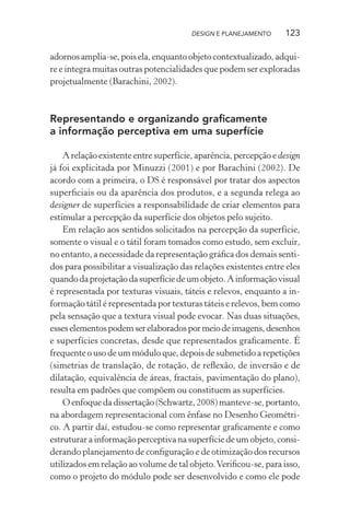 DESIGN E PLANEJAMENTO     123

adornos amplia-se, pois ela, enquanto objeto contextualizado, adqui-
re e integra muitas outras potencialidades que podem ser exploradas
projetualmente (Barachini, 2002).



Representando e organizando graﬁcamente
a informação perceptiva em uma superfície

    A relação existente entre superfície, aparência, percepção e design
já foi explicitada por Minuzzi (2001) e por Barachini (2002). De
acordo com a primeira, o DS é responsável por tratar dos aspectos
superﬁciais ou da aparência dos produtos, e a segunda relega ao
designer de superfícies a responsabilidade de criar elementos para
estimular a percepção da superfície dos objetos pelo sujeito.
    Em relação aos sentidos solicitados na percepção da superfície,
somente o visual e o tátil foram tomados como estudo, sem excluir,
no entanto, a necessidade da representação gráﬁca dos demais senti-
dos para possibilitar a visualização das relações existentes entre eles
quando da projetação da superfície de um objeto. A informação visual
é representada por texturas visuais, táteis e relevos, enquanto a in-
formação tátil é representada por texturas táteis e relevos, bem como
pela sensação que a textura visual pode evocar. Nas duas situações,
esses elementos podem ser elaborados por meio de imagens, desenhos
e superfícies concretas, desde que representados graﬁcamente. É
frequente o uso de um módulo que, depois de submetido a repetições
(simetrias de translação, de rotação, de reﬂexão, de inversão e de
dilatação, equivalência de áreas, fractais, pavimentação do plano),
resulta em padrões que compõem ou constituem as superfícies.
    O enfoque da dissertação (Schwartz, 2008) manteve-se, portanto,
na abordagem representacional com ênfase no Desenho Geométri-
co. A partir daí, estudou-se como representar graﬁcamente e como
estruturar a informação perceptiva na superfície de um objeto, consi-
derando planejamento de conﬁguração e de otimização dos recursos
utilizados em relação ao volume de tal objeto. Veriﬁcou-se, para isso,
como o projeto do módulo pode ser desenvolvido e como ele pode
 