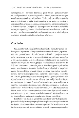 124    MARIZILDA DOS SANTOS MENEZES • LUIS CARLOS PASCHOARELLI


ser organizado – por meio de malhas geométricas – para estruturar
ou conﬁgurar uma superfície genérica. Assim, demonstrou-se que
essa ferramenta pode ser utilizada no DS de produtos tridimensionais
com o objetivo de projetar graﬁcamente a informação perceptiva, e
consequentemente sua aparência, sem desconsiderar as relações com
a forma daqueles. O objetivo é poder prever e induzir as primeiras
sensações e percepções que o indivíduo adquire sobre um produto
ao intervir sobre suas superfícies, reforçando os potenciais do objeto
dentro de um determinado contexto de interação.



Conclusão

    Seja qual for a abordagem tomada como ﬁo condutor para a ela-
boração da superfície, a função predominante estabelecida, a percep-
ção a ser projetada ou o tipo de desenho utilizado, o projeto deverá
guiar-se necessariamente pela expressividade que estimula sensações
e percepções, para que a superfície seja notada como um elemento
elaborado, projetado. Assim, propõe-se um conceito mais amplo de
DS, que considere a inter-relação das três abordagens explicitadas
neste capítulo, contemplando critérios de expressividade perceptivas:
design de superfície é uma atividade projetual que atribui caracte-
rísticas perceptivas expressivas à superfície dos objetos, concretas
ou virtuais, pela conﬁguração de sua aparência, principalmente por
meio de texturas visuais, táteis e relevos, com o objetivo de reforçar
ou minimizar as interações sensório-cognitivas entre o objeto e o
sujeito. Tais características devem estar relacionadas às estéticas,
simbólicas e práticas (funcionais e estruturais) dos artefatos das quais
fazem parte, podendo ser resultantes tanto da conﬁguração de objetos
preexistentes em sua camada superﬁcial quanto do desenvolvimento
de novos objetos a partir da estruturação de sua superfície.
    Para tanto, concluiu-se que o DS necessita ser abordado por equi-
pes multidisciplinares para propiciar sua aplicação em qualquer tipo
de objeto, valorizando não somente os aspectos relativos à forma, mas
também aqueles relativos aos critérios necessários para sua produção,
 